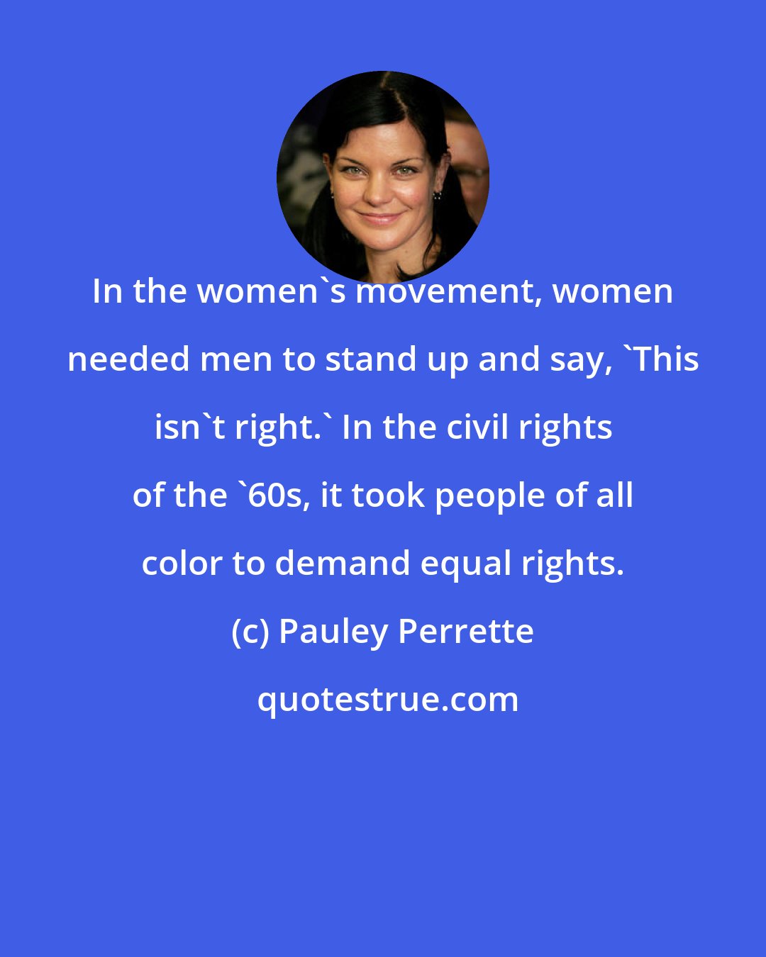 Pauley Perrette: In the women's movement, women needed men to stand up and say, 'This isn't right.' In the civil rights of the '60s, it took people of all color to demand equal rights.