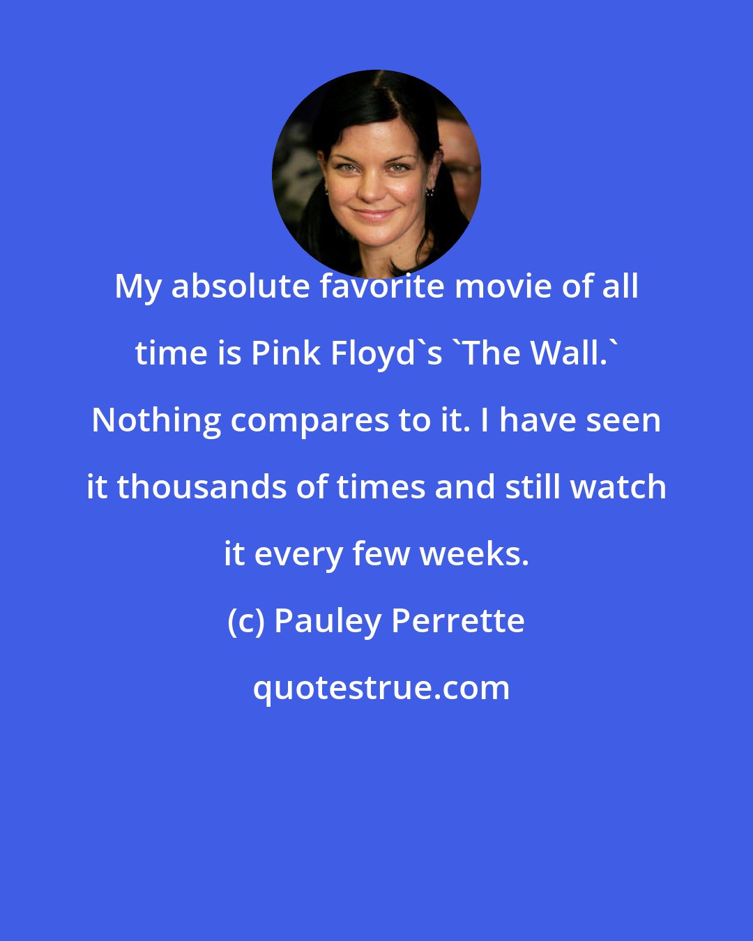 Pauley Perrette: My absolute favorite movie of all time is Pink Floyd's 'The Wall.' Nothing compares to it. I have seen it thousands of times and still watch it every few weeks.