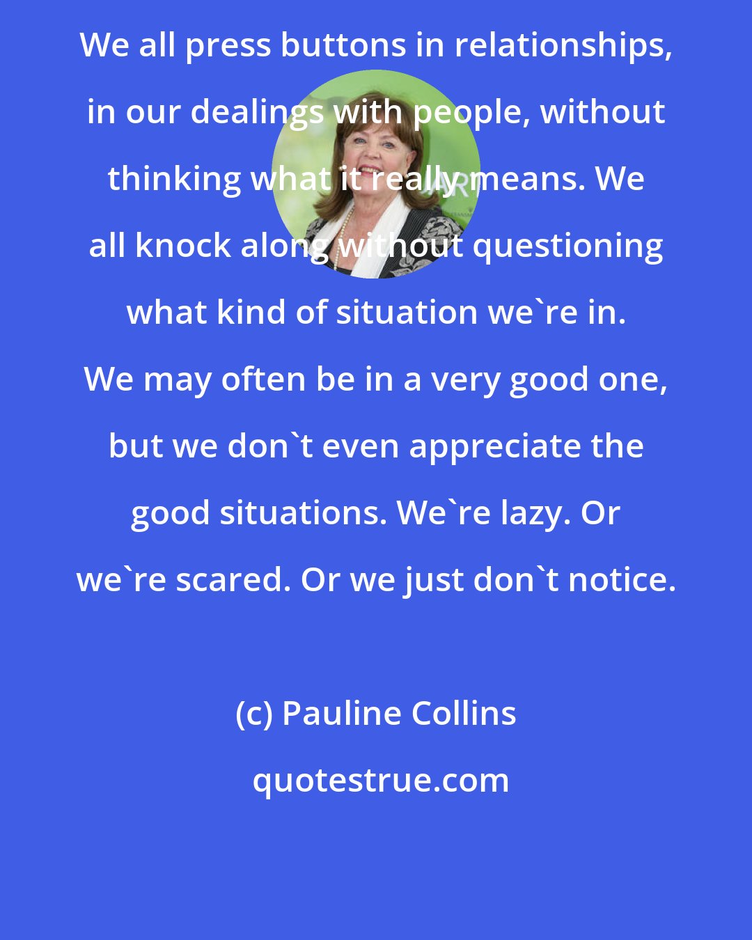 Pauline Collins: We all press buttons in relationships, in our dealings with people, without thinking what it really means. We all knock along without questioning what kind of situation we're in. We may often be in a very good one, but we don't even appreciate the good situations. We're lazy. Or we're scared. Or we just don't notice.