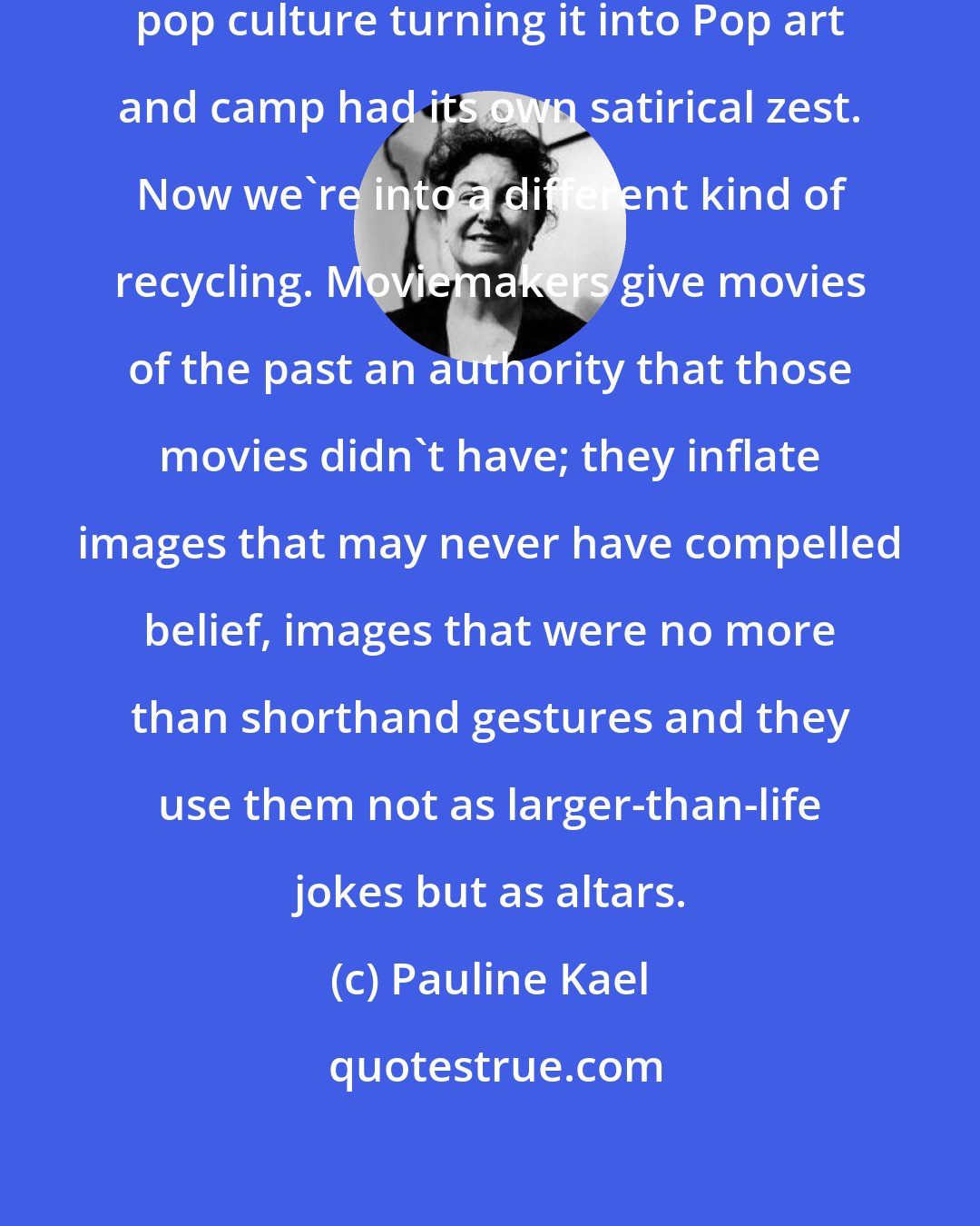 Pauline Kael: In the sixties, the recycling of pop culture turning it into Pop art and camp had its own satirical zest. Now we're into a different kind of recycling. Moviemakers give movies of the past an authority that those movies didn't have; they inflate images that may never have compelled belief, images that were no more than shorthand gestures and they use them not as larger-than-life jokes but as altars.