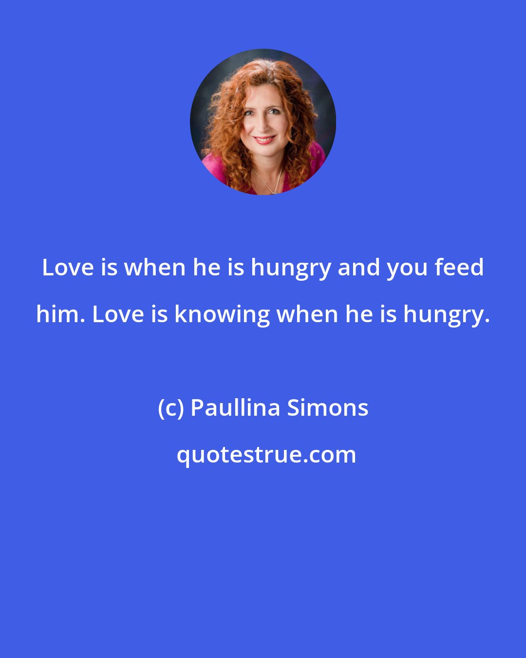 Paullina Simons: Love is when he is hungry and you feed him. Love is knowing when he is hungry.
