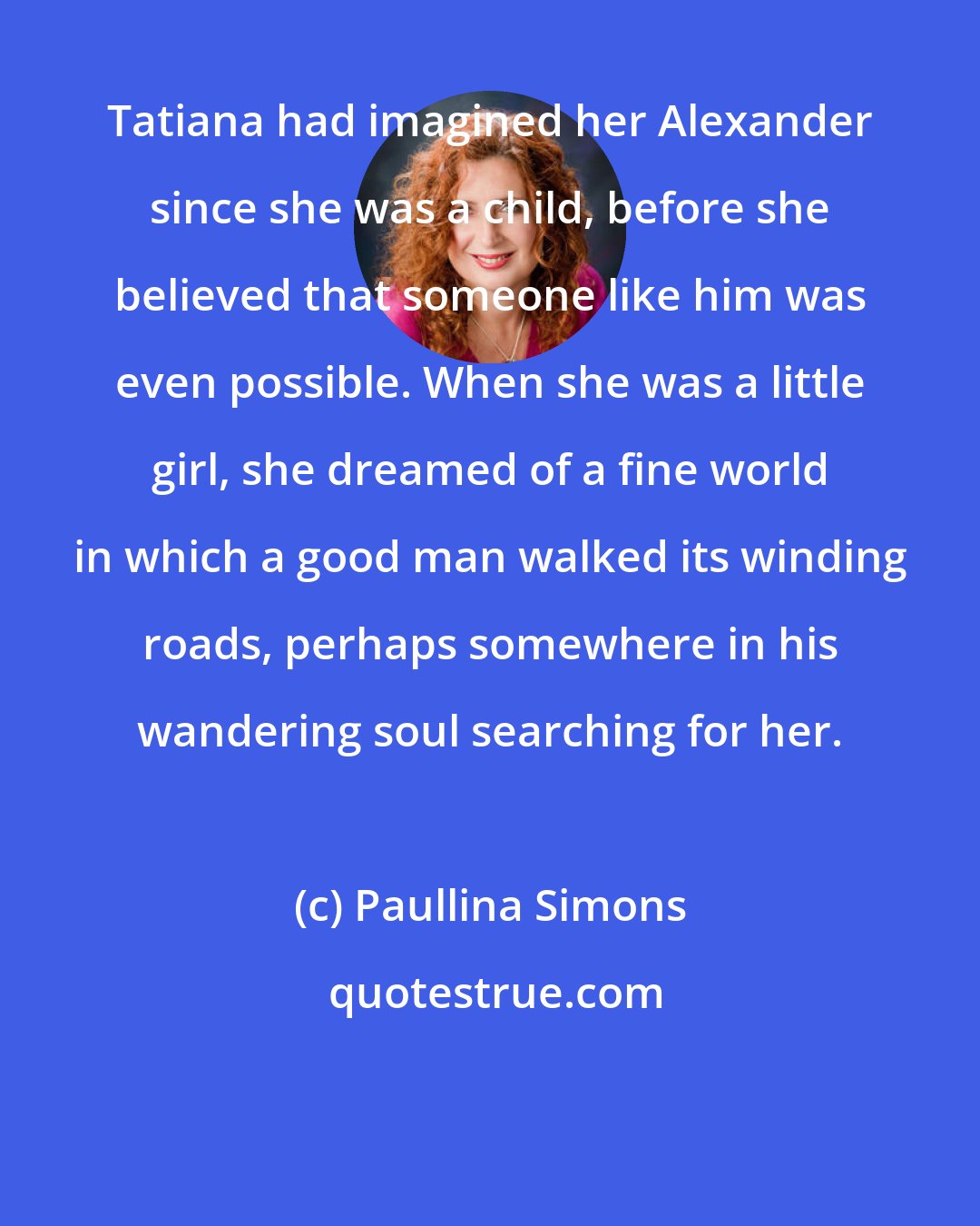Paullina Simons: Tatiana had imagined her Alexander since she was a child, before she believed that someone like him was even possible. When she was a little girl, she dreamed of a fine world in which a good man walked its winding roads, perhaps somewhere in his wandering soul searching for her.