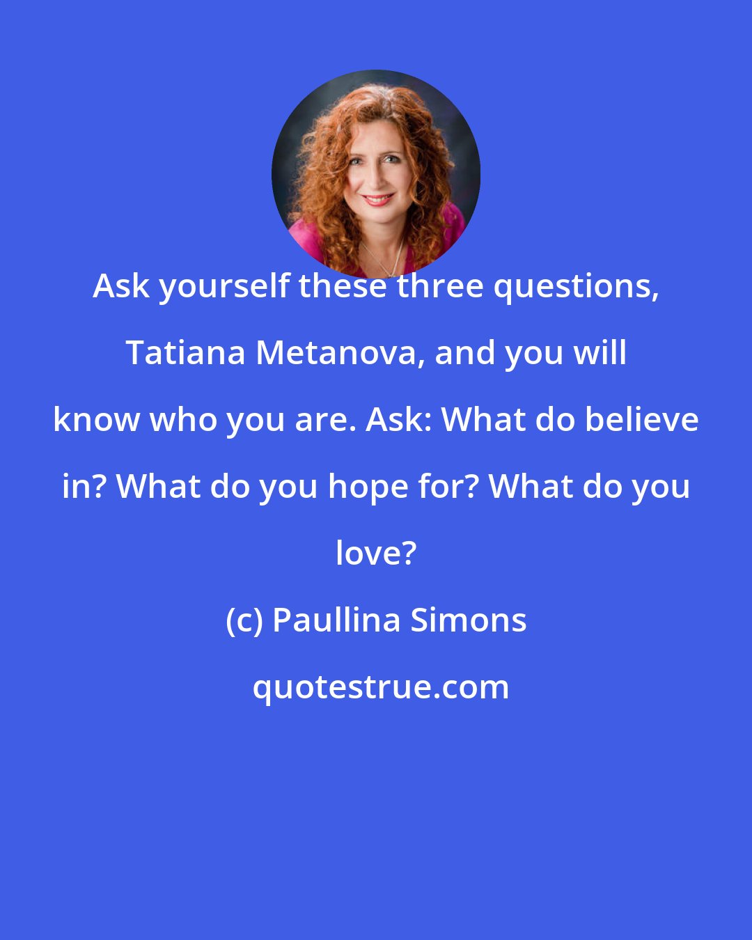 Paullina Simons: Ask yourself these three questions, Tatiana Metanova, and you will know who you are. Ask: What do believe in? What do you hope for? What do you love?