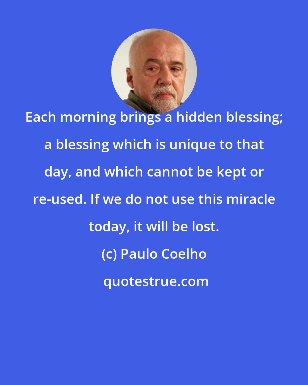 Paulo Coelho: Each morning brings a hidden blessing; a blessing which is unique to that day, and which cannot be kept or re-used. If we do not use this miracle today, it will be lost.