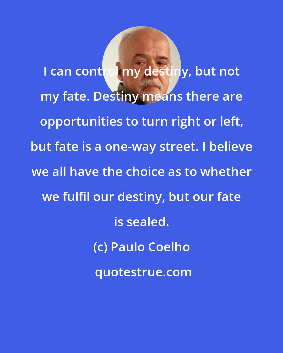 Paulo Coelho: I can control my destiny, but not my fate. Destiny means there are opportunities to turn right or left, but fate is a one-way street. I believe we all have the choice as to whether we fulfil our destiny, but our fate is sealed.