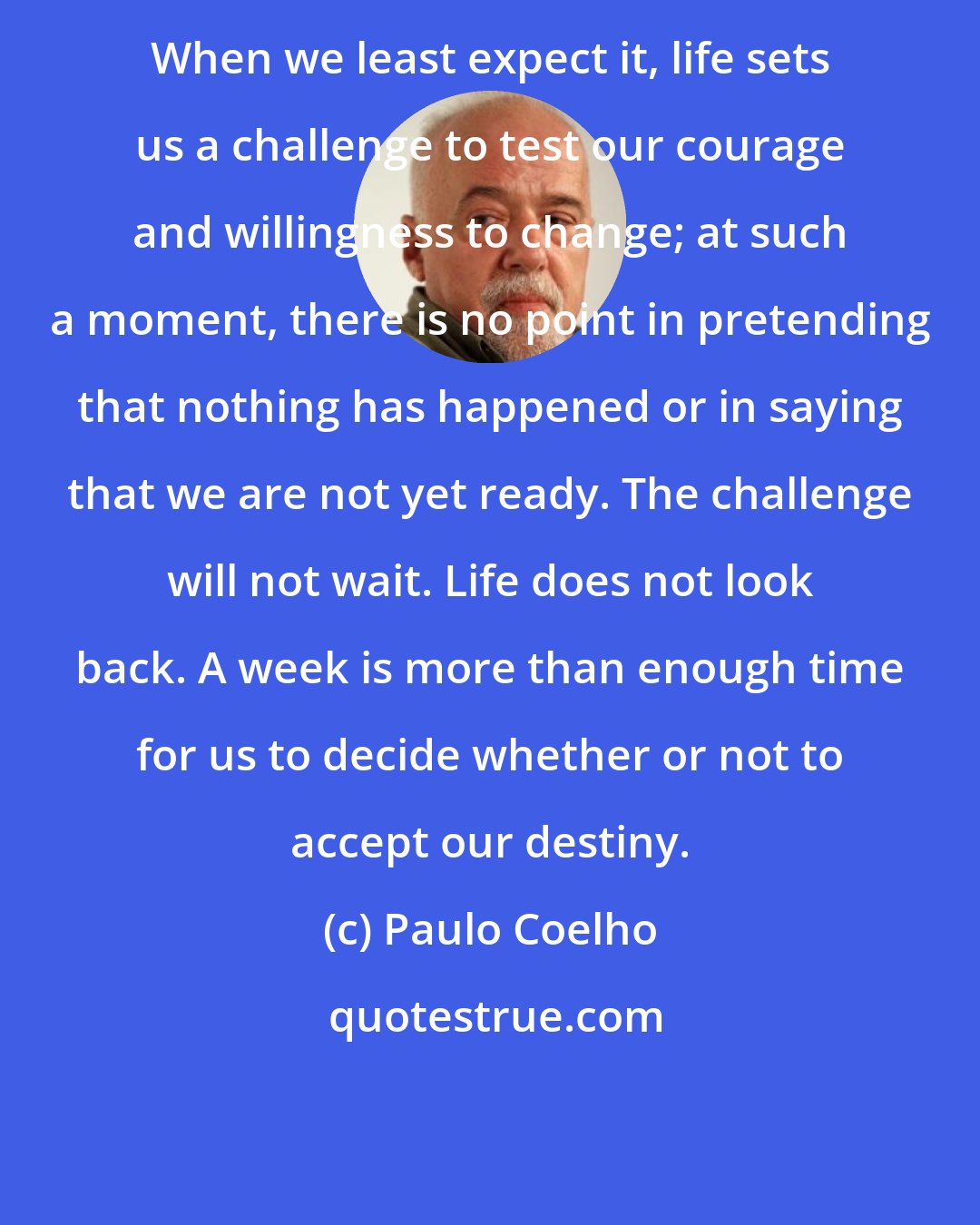 Paulo Coelho: When we least expect it, life sets us a challenge to test our courage and willingness to change; at such a moment, there is no point in pretending that nothing has happened or in saying that we are not yet ready. The challenge will not wait. Life does not look back. A week is more than enough time for us to decide whether or not to accept our destiny.