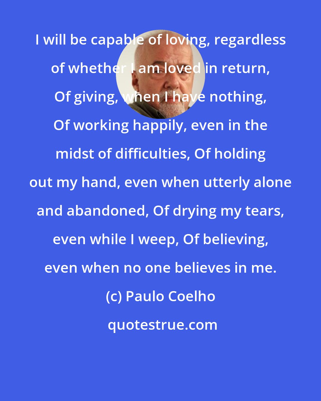 Paulo Coelho: I will be capable of loving, regardless of whether I am loved in return, Of giving, when I have nothing, Of working happily, even in the midst of difficulties, Of holding out my hand, even when utterly alone and abandoned, Of drying my tears, even while I weep, Of believing, even when no one believes in me.