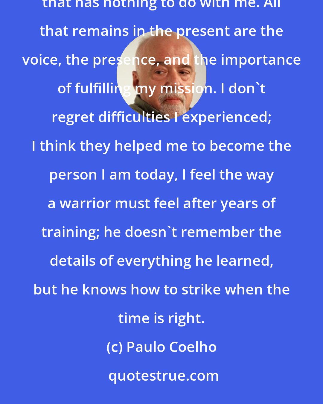 Paulo Coelho: It's not my story anymore: whenever I speak about the past now, I feel as if I were talking about something that has nothing to do with me. All that remains in the present are the voice, the presence, and the importance of fulfilling my mission. I don't regret difficulties I experienced; I think they helped me to become the person I am today, I feel the way a warrior must feel after years of training; he doesn't remember the details of everything he learned, but he knows how to strike when the time is right.
