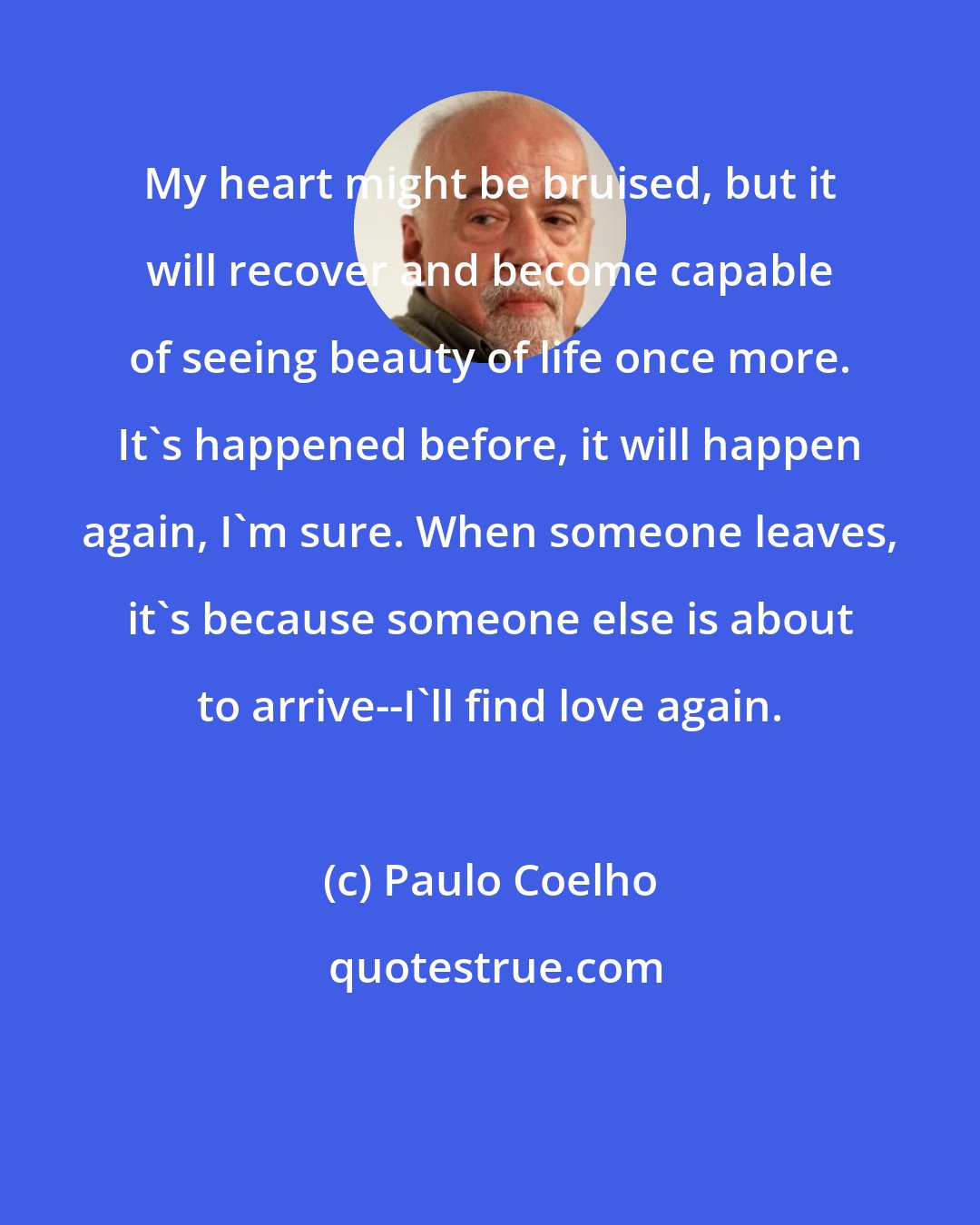 Paulo Coelho: My heart might be bruised, but it will recover and become capable of seeing beauty of life once more. It's happened before, it will happen again, I'm sure. When someone leaves, it's because someone else is about to arrive--I'll find love again.