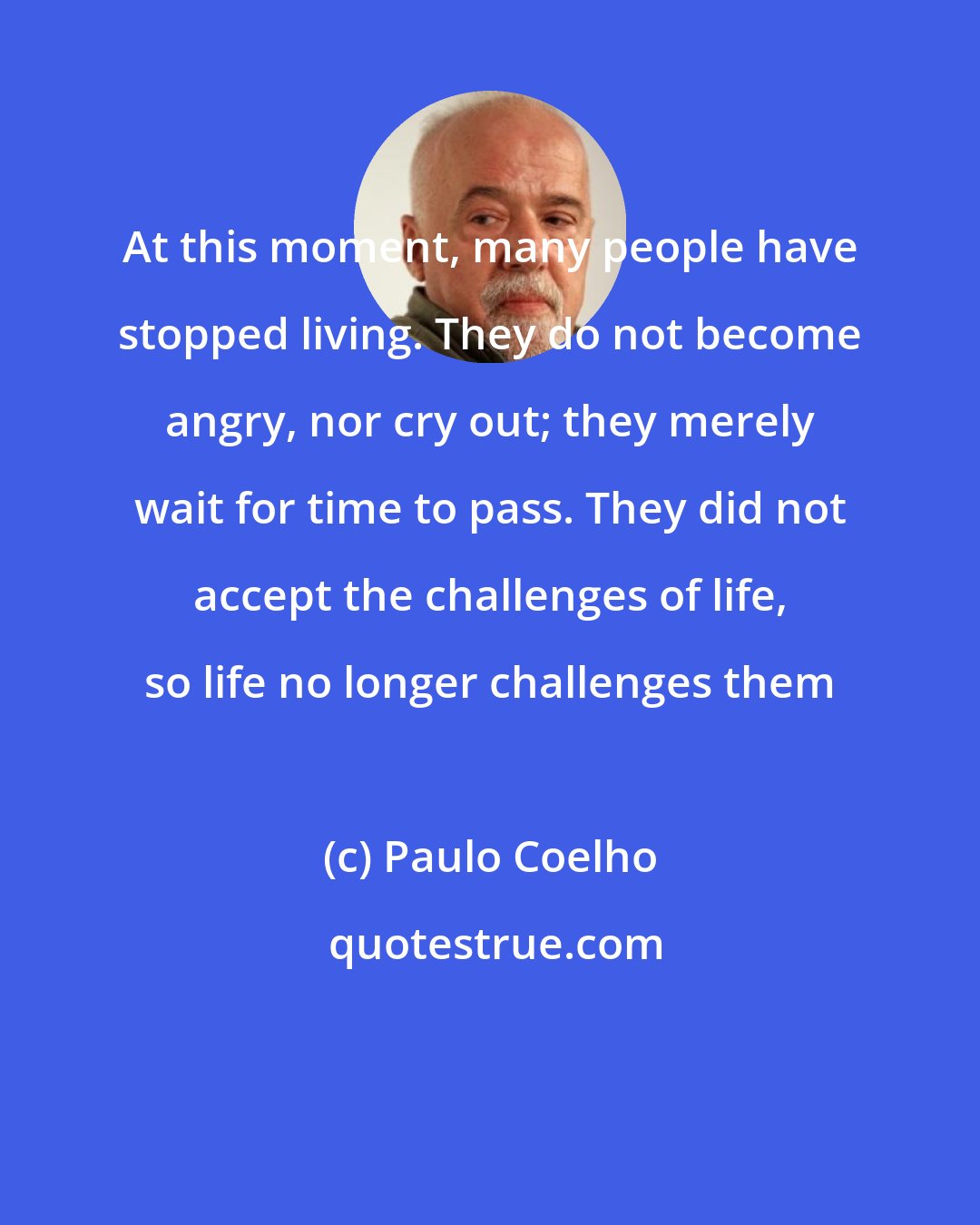 Paulo Coelho: At this moment, many people have stopped living. They do not become angry, nor cry out; they merely wait for time to pass. They did not accept the challenges of life, so life no longer challenges them