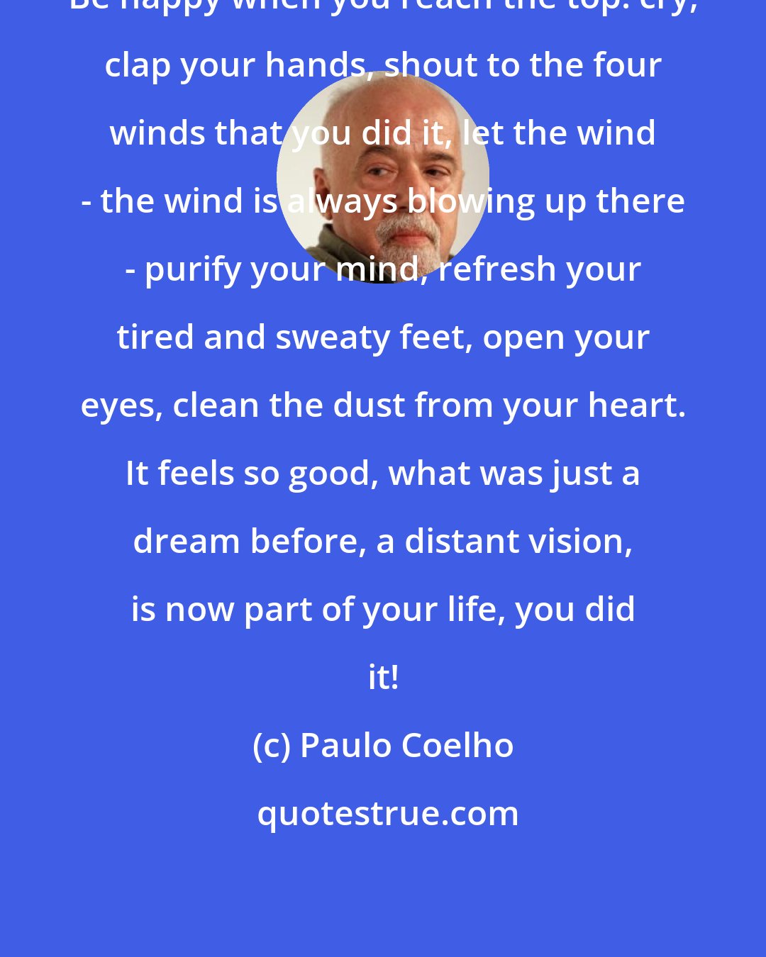 Paulo Coelho: Be happy when you reach the top: cry, clap your hands, shout to the four winds that you did it, let the wind - the wind is always blowing up there - purify your mind, refresh your tired and sweaty feet, open your eyes, clean the dust from your heart. It feels so good, what was just a dream before, a distant vision, is now part of your life, you did it!