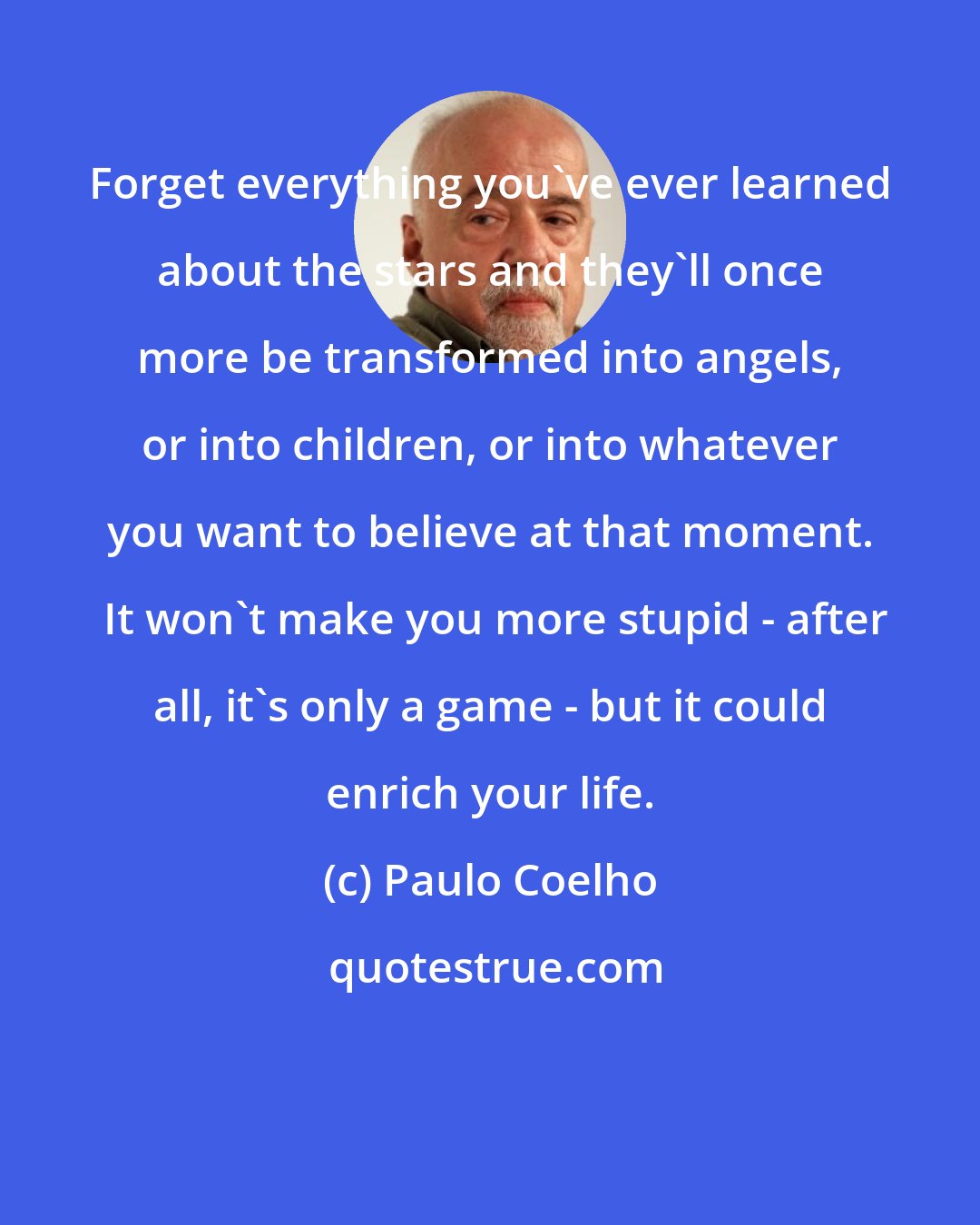 Paulo Coelho: Forget everything you've ever learned about the stars and they'll once more be transformed into angels, or into children, or into whatever you want to believe at that moment.  It won't make you more stupid - after all, it's only a game - but it could enrich your life.