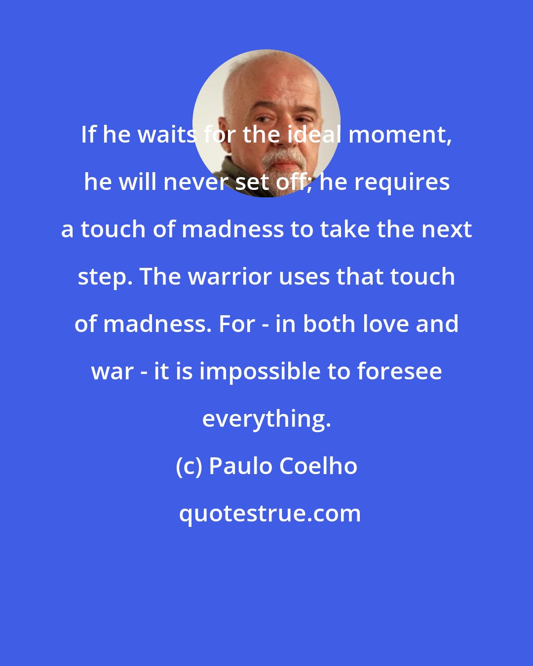 Paulo Coelho: If he waits for the ideal moment, he will never set off; he requires a touch of madness to take the next step. The warrior uses that touch of madness. For - in both love and war - it is impossible to foresee everything.