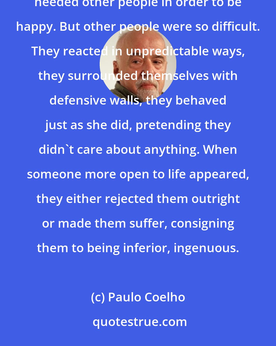 Paulo Coelho: Because of that she had never had enough energy to be herself, a person who, like everyone else in the world, needed other people in order to be happy. But other people were so difficult. They reacted in unpredictable ways, they surrounded themselves with defensive walls, they behaved just as she did, pretending they didn't care about anything. When someone more open to life appeared, they either rejected them outright or made them suffer, consigning them to being inferior, ingenuous.