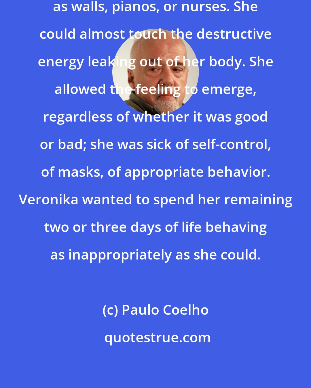 Paulo Coelho: Hatred. Something almost as physical as walls, pianos, or nurses. She could almost touch the destructive energy leaking out of her body. She allowed the feeling to emerge, regardless of whether it was good or bad; she was sick of self-control, of masks, of appropriate behavior. Veronika wanted to spend her remaining two or three days of life behaving as inappropriately as she could.