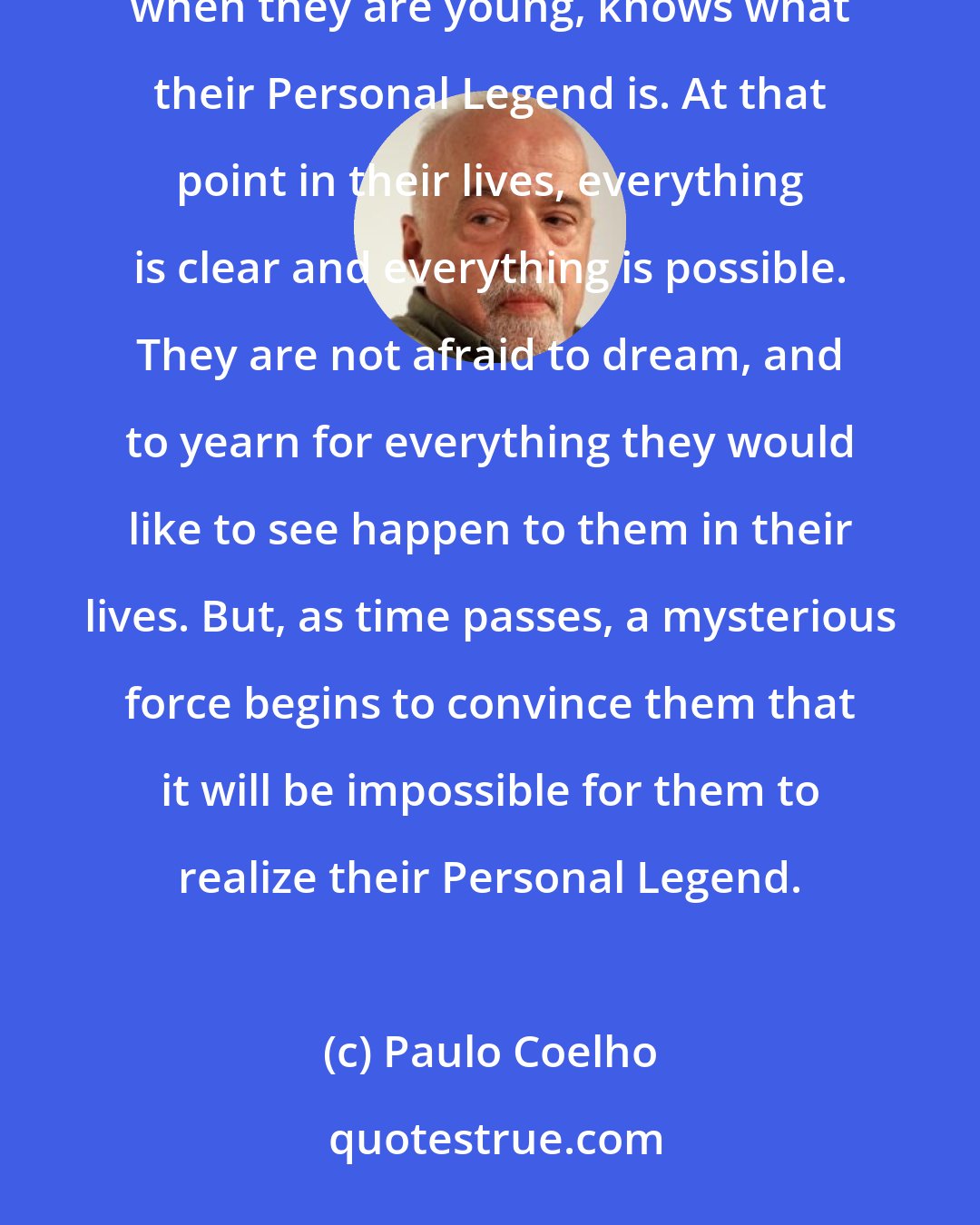 Paulo Coelho: The boy didn't know what a Personal Legend was. 'It's what you have always wanted to accomplish. Everyone, when they are young, knows what their Personal Legend is. At that point in their lives, everything is clear and everything is possible. They are not afraid to dream, and to yearn for everything they would like to see happen to them in their lives. But, as time passes, a mysterious force begins to convince them that it will be impossible for them to realize their Personal Legend.