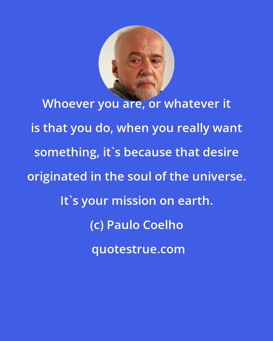 Paulo Coelho: Whoever you are, or whatever it is that you do, when you really want something, it's because that desire originated in the soul of the universe. It's your mission on earth.