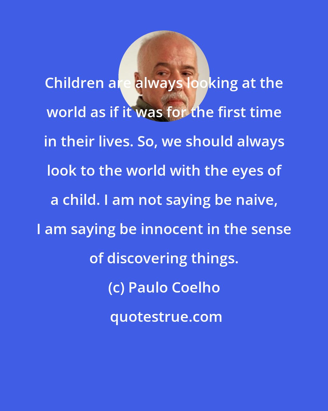 Paulo Coelho: Children are always looking at the world as if it was for the first time in their lives. So, we should always look to the world with the eyes of a child. I am not saying be naive, I am saying be innocent in the sense of discovering things.