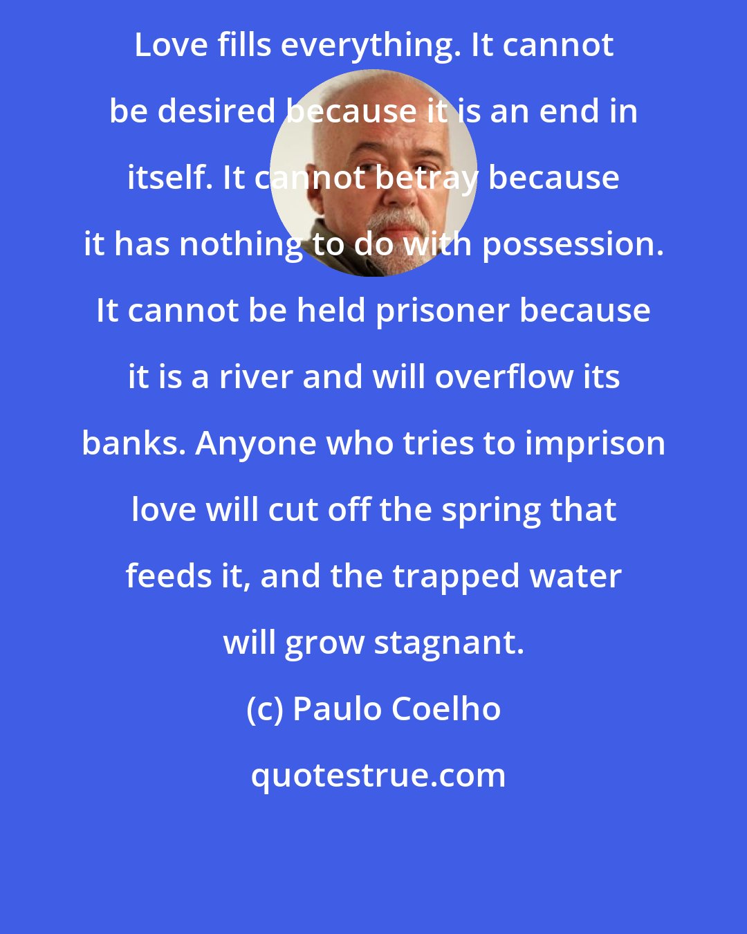 Paulo Coelho: Love fills everything. It cannot be desired because it is an end in itself. It cannot betray because it has nothing to do with possession. It cannot be held prisoner because it is a river and will overflow its banks. Anyone who tries to imprison love will cut off the spring that feeds it, and the trapped water will grow stagnant.