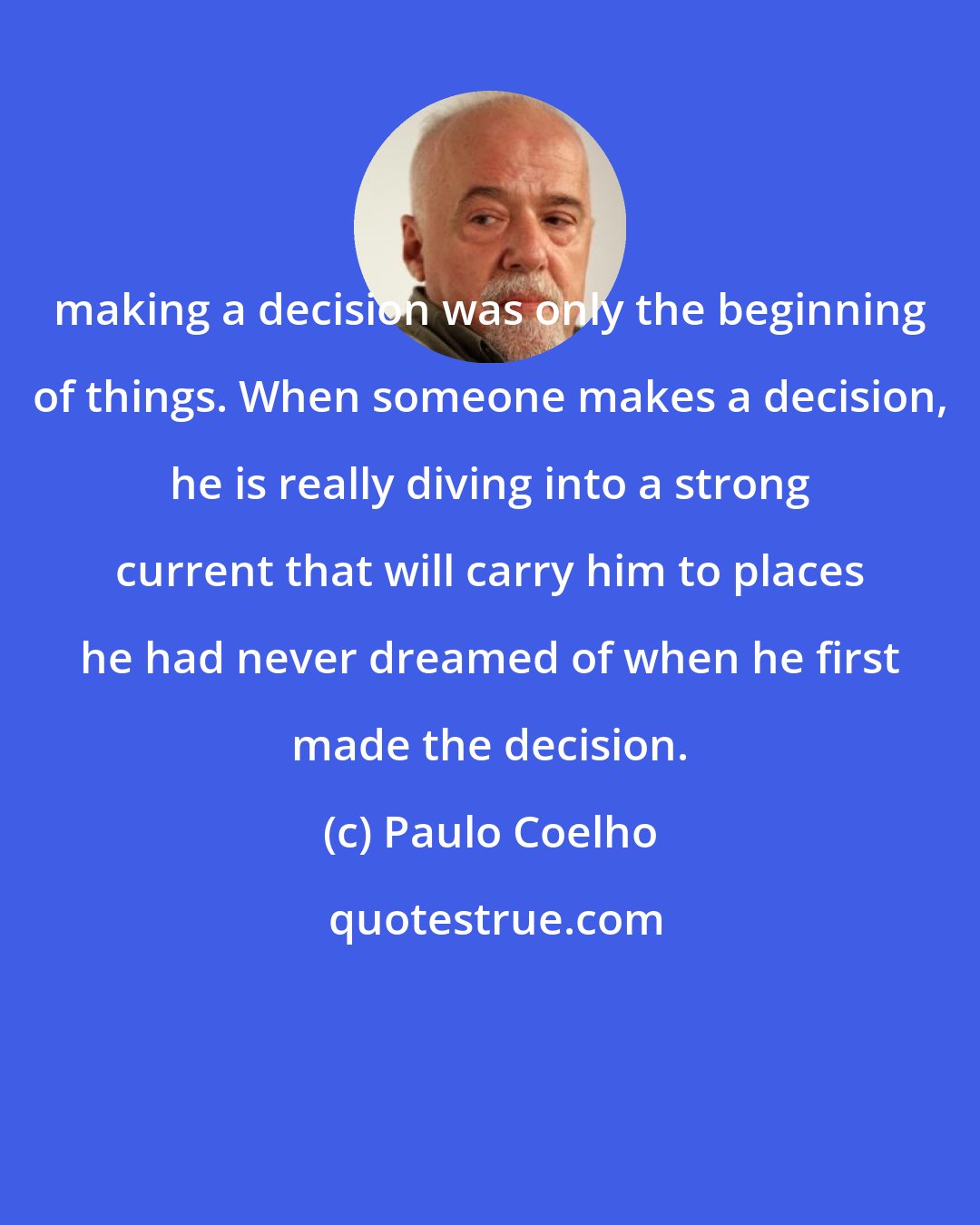 Paulo Coelho: making a decision was only the beginning of things. When someone makes a decision, he is really diving into a strong current that will carry him to places he had never dreamed of when he first made the decision.