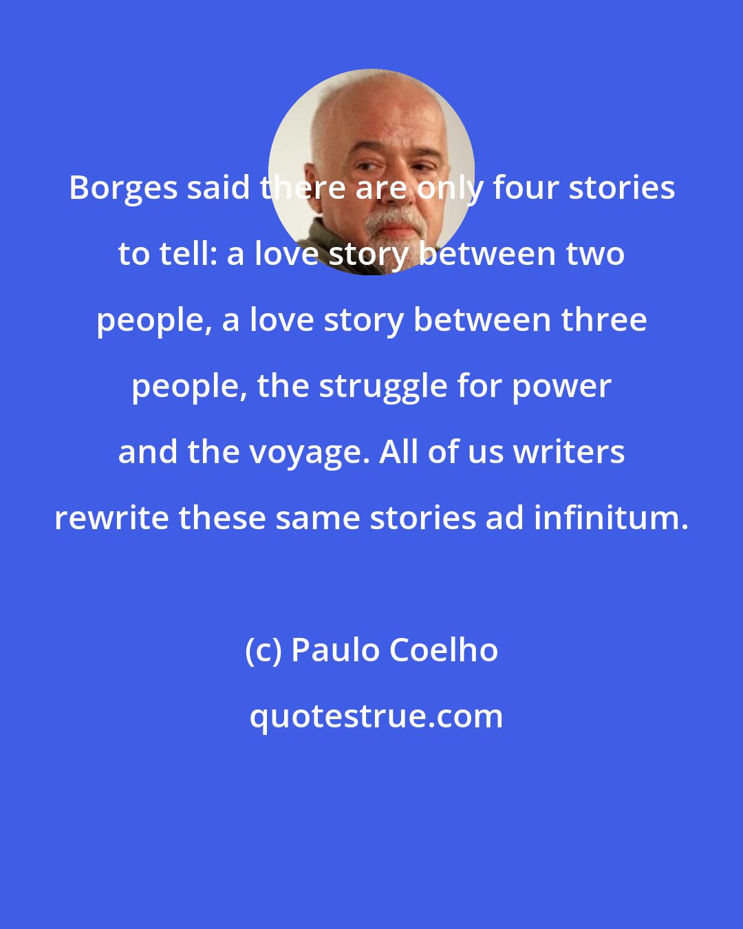 Paulo Coelho: Borges said there are only four stories to tell: a love story between two people, a love story between three people, the struggle for power and the voyage. All of us writers rewrite these same stories ad infinitum.