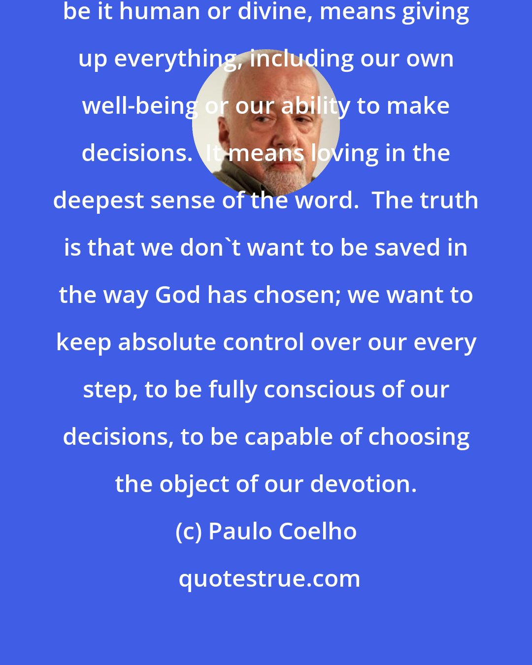 Paulo Coelho: Surrendering completely to love, be it human or divine, means giving up everything, including our own well-being or our ability to make decisions.  It means loving in the deepest sense of the word.  The truth is that we don't want to be saved in the way God has chosen; we want to keep absolute control over our every step, to be fully conscious of our decisions, to be capable of choosing the object of our devotion.