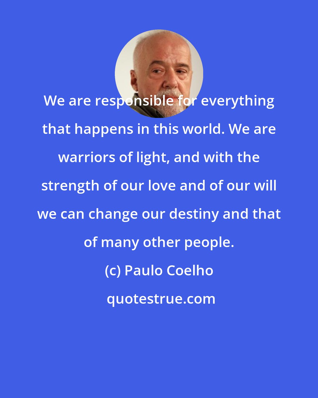 Paulo Coelho: We are responsible for everything that happens in this world. We are warriors of light, and with the strength of our love and of our will we can change our destiny and that of many other people.