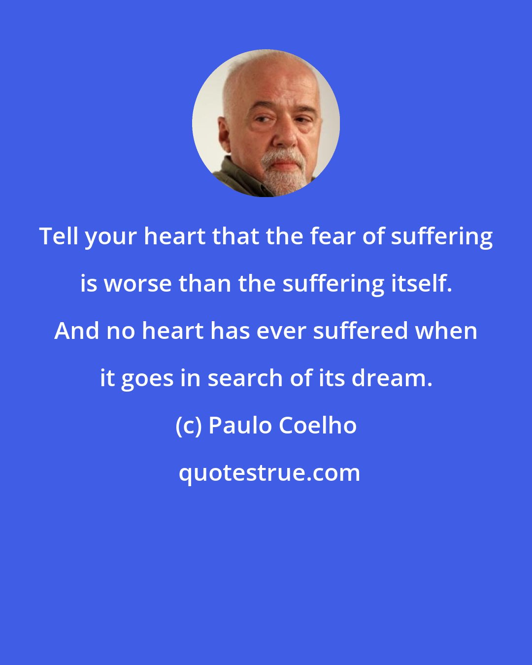 Paulo Coelho: Tell your heart that the fear of suffering is worse than the suffering itself. And no heart has ever suffered when it goes in search of its dream.