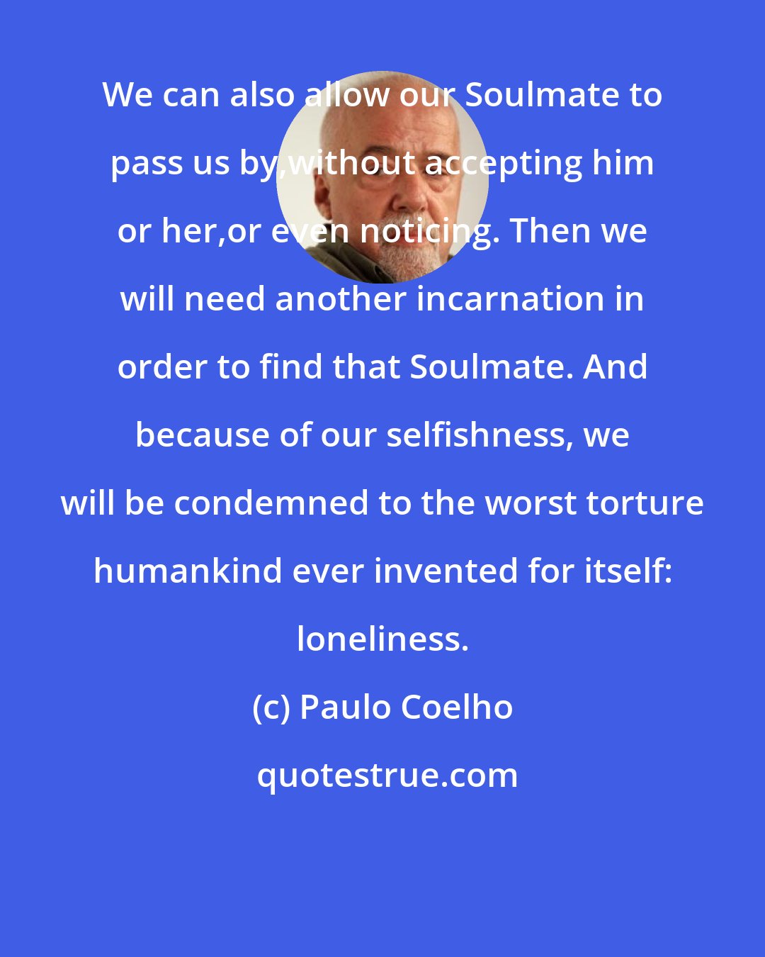 Paulo Coelho: We can also allow our Soulmate to pass us by,without accepting him or her,or even noticing. Then we will need another incarnation in order to find that Soulmate. And because of our selfishness, we will be condemned to the worst torture humankind ever invented for itself: loneliness.