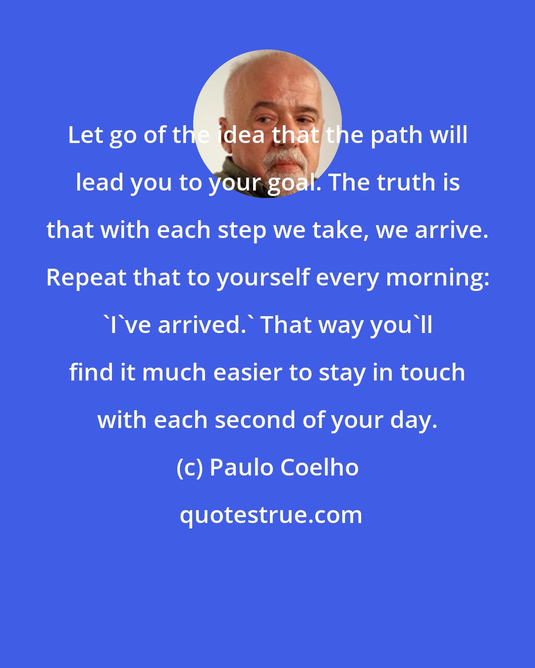Paulo Coelho: Let go of the idea that the path will lead you to your goal. The truth is that with each step we take, we arrive. Repeat that to yourself every morning: 'I've arrived.' That way you'll find it much easier to stay in touch with each second of your day.