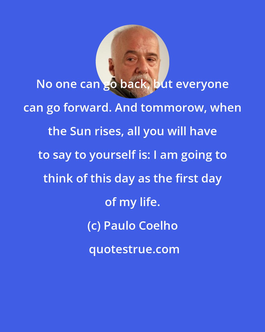 Paulo Coelho: No one can go back, but everyone can go forward. And tommorow, when the Sun rises, all you will have to say to yourself is: I am going to think of this day as the first day of my life.