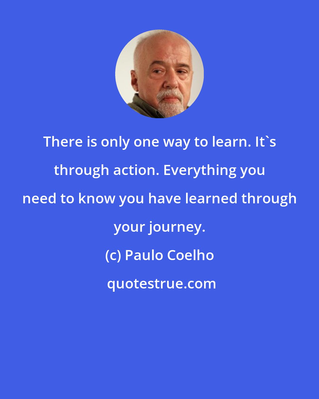 Paulo Coelho: There is only one way to learn. It's through action. Everything you need to know you have learned through your journey.