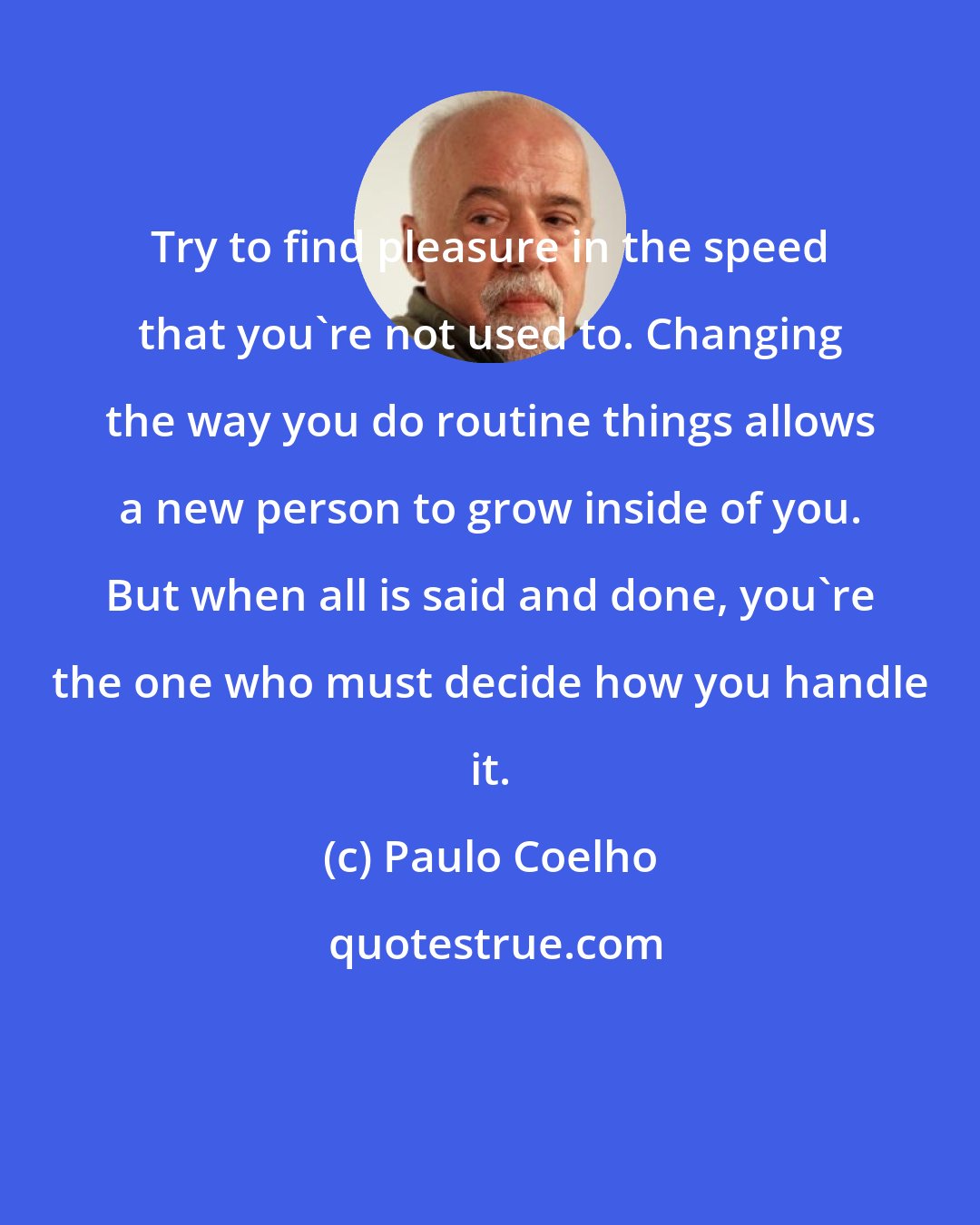 Paulo Coelho: Try to find pleasure in the speed that you're not used to. Changing the way you do routine things allows a new person to grow inside of you. But when all is said and done, you're the one who must decide how you handle it.