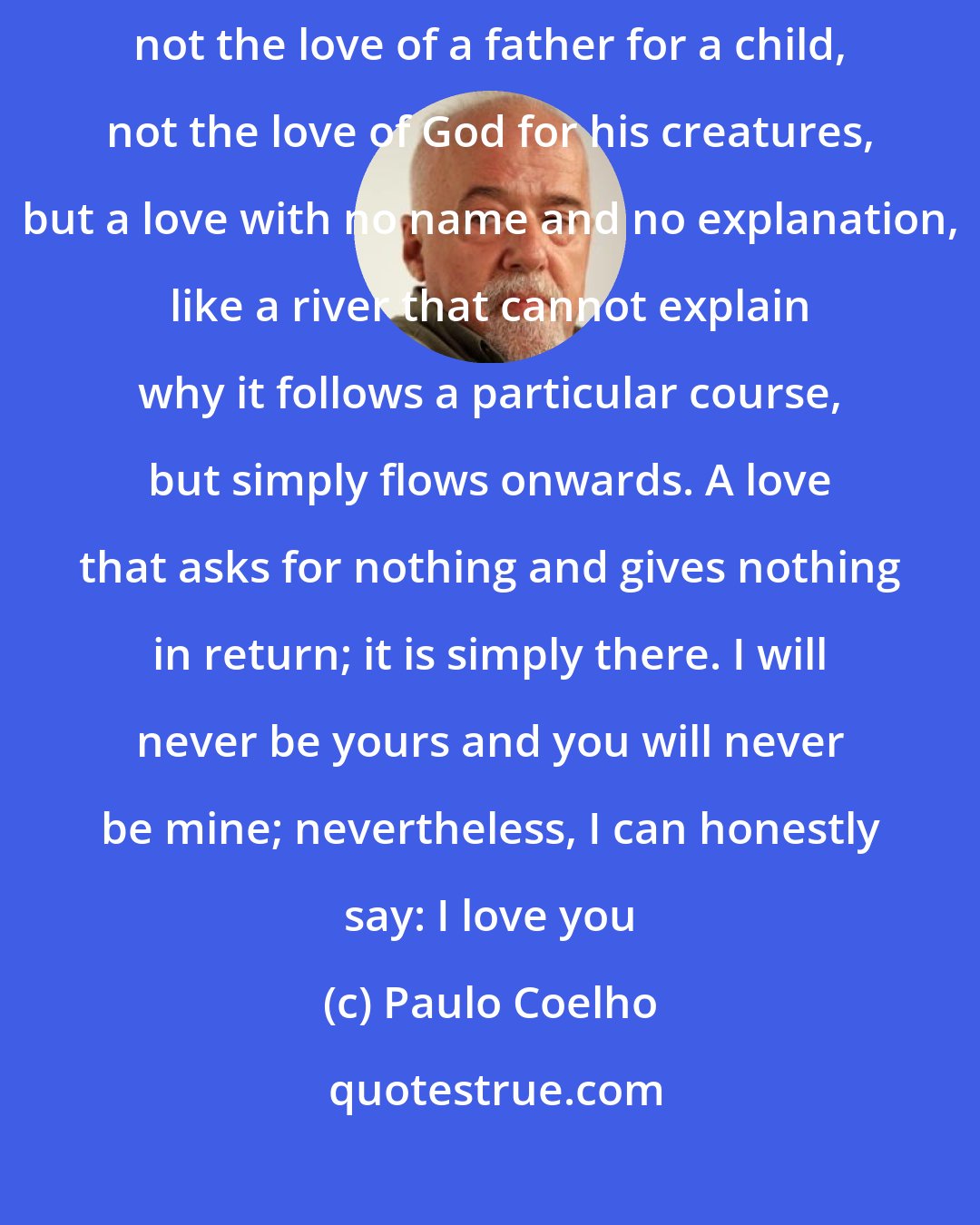 Paulo Coelho: I receive your love and I give you mine. Not the love of a man for a woman, not the love of a father for a child, not the love of God for his creatures, but a love with no name and no explanation, like a river that cannot explain why it follows a particular course, but simply flows onwards. A love that asks for nothing and gives nothing in return; it is simply there. I will never be yours and you will never be mine; nevertheless, I can honestly say: I love you