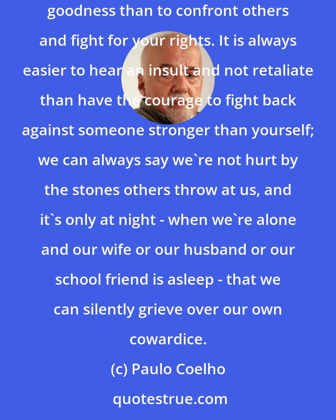 Paulo Coelho: Playing the part of a charitable soul was only for those who were afraid of taking a stand in life. It is always far easier to have faith in your own goodness than to confront others and fight for your rights. It is always easier to hear an insult and not retaliate than have the courage to fight back against someone stronger than yourself; we can always say we're not hurt by the stones others throw at us, and it's only at night - when we're alone and our wife or our husband or our school friend is asleep - that we can silently grieve over our own cowardice.