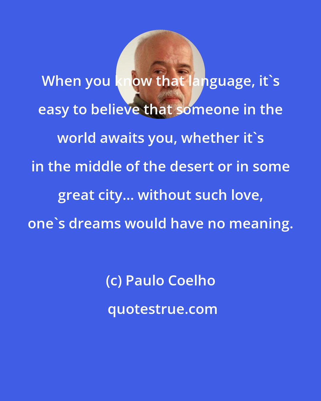Paulo Coelho: When you know that language, it's easy to believe that someone in the world awaits you, whether it's in the middle of the desert or in some great city... without such love, one's dreams would have no meaning.