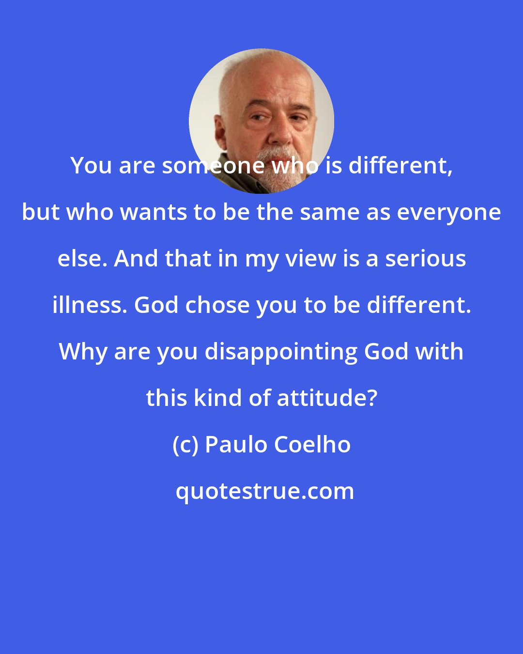 Paulo Coelho: You are someone who is different, but who wants to be the same as everyone else. And that in my view is a serious illness. God chose you to be different. Why are you disappointing God with this kind of attitude?