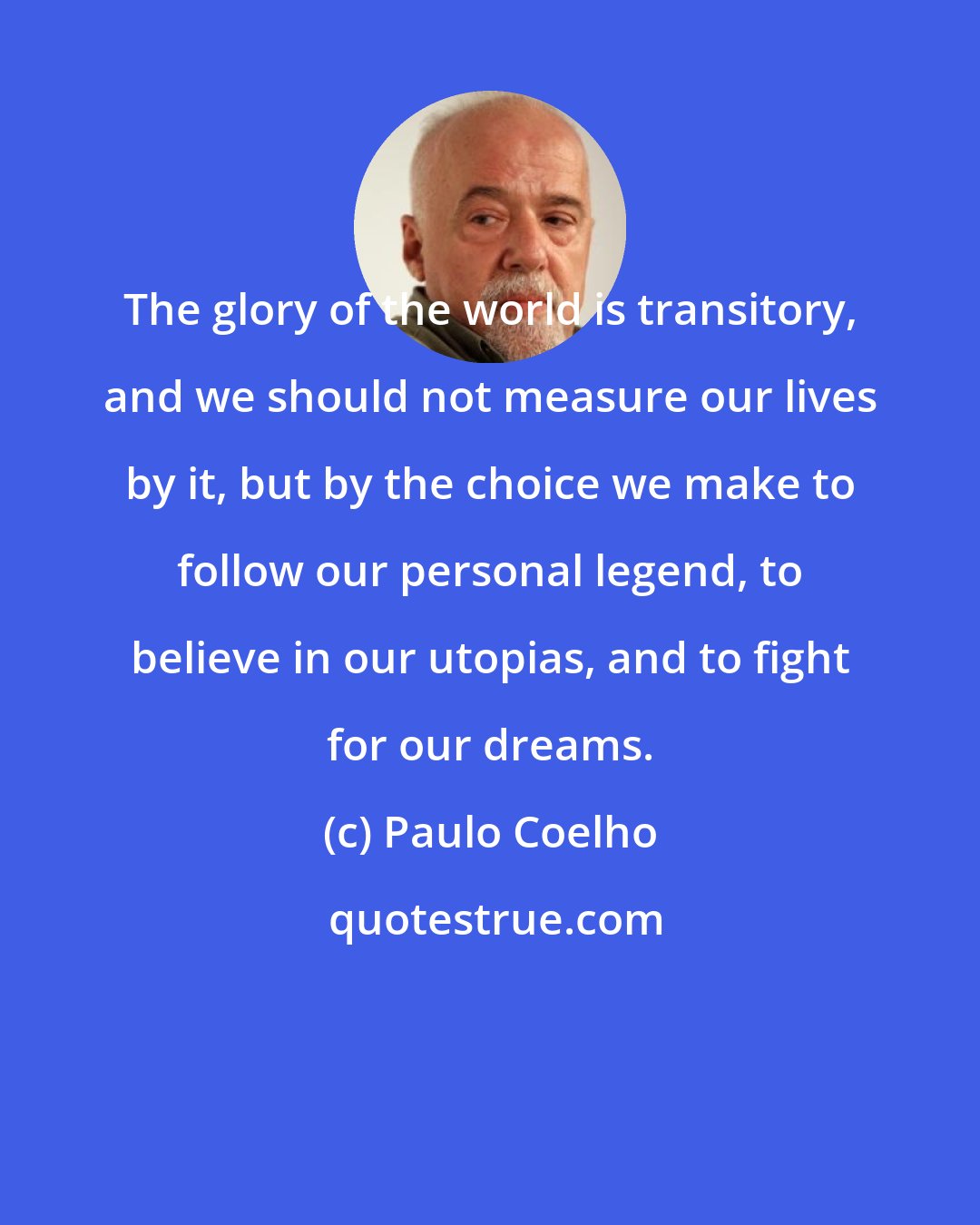 Paulo Coelho: The glory of the world is transitory, and we should not measure our lives by it, but by the choice we make to follow our personal legend, to believe in our utopias, and to fight for our dreams.