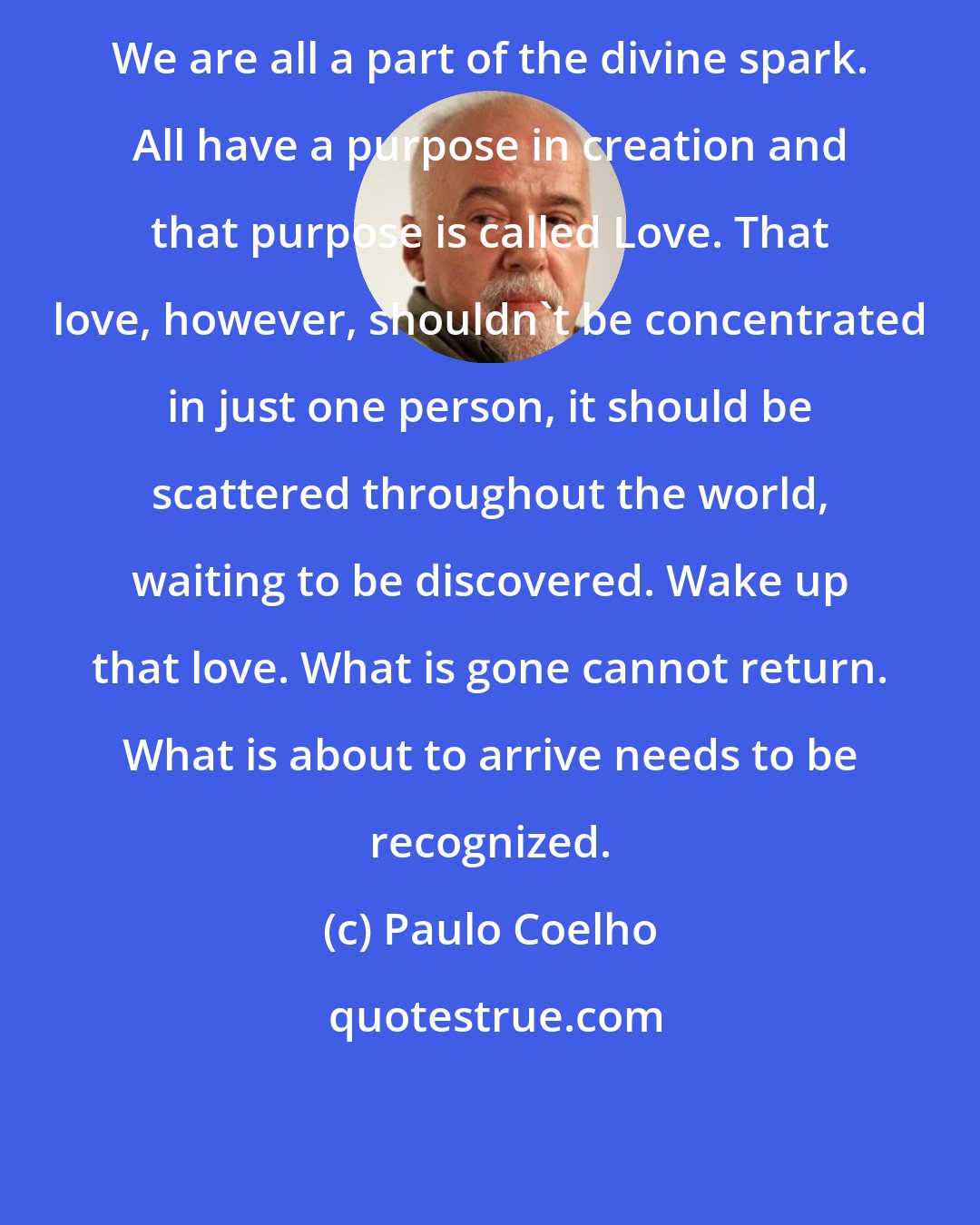 Paulo Coelho: We are all a part of the divine spark. All have a purpose in creation and that purpose is called Love. That love, however, shouldn't be concentrated in just one person, it should be scattered throughout the world, waiting to be discovered. Wake up that love. What is gone cannot return. What is about to arrive needs to be recognized.