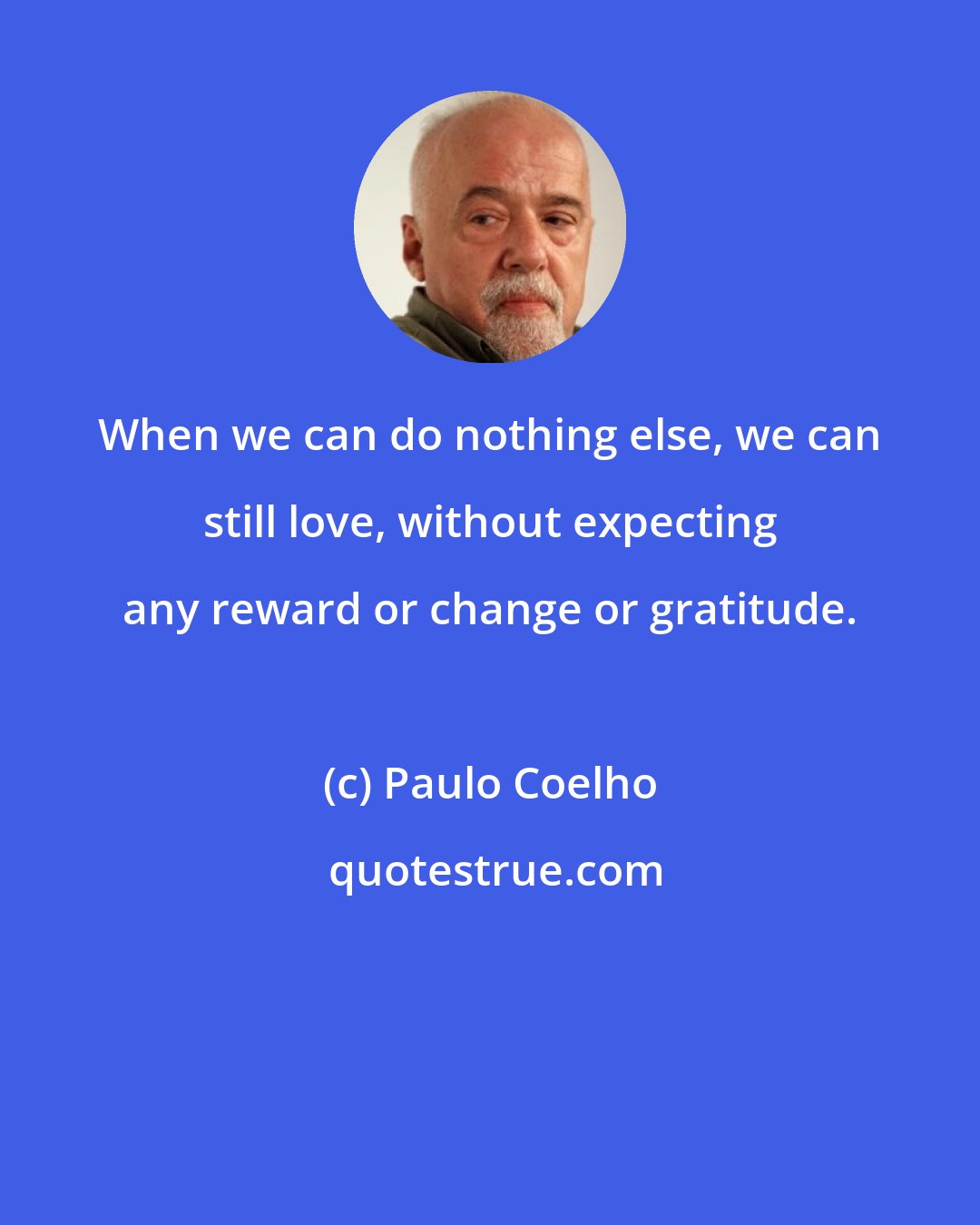 Paulo Coelho: When we can do nothing else, we can still love, without expecting any reward or change or gratitude.