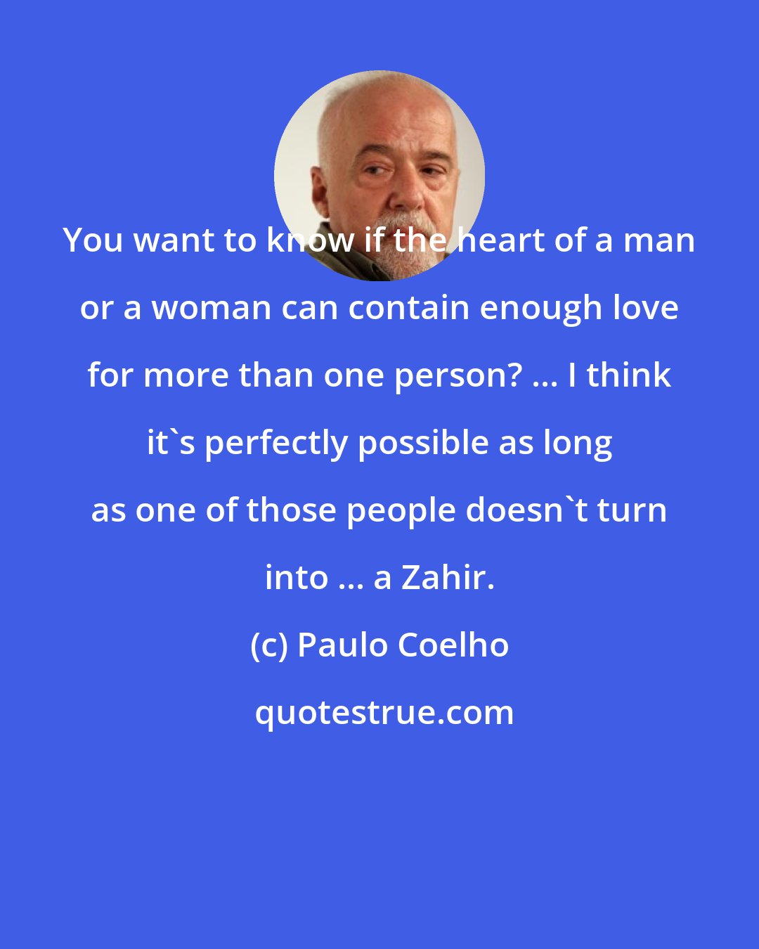 Paulo Coelho: You want to know if the heart of a man or a woman can contain enough love for more than one person? ... I think it's perfectly possible as long as one of those people doesn't turn into ... a Zahir.