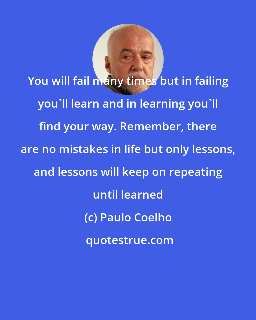Paulo Coelho: You will fail many times but in failing you'll learn and in learning you'll find your way. Remember, there are no mistakes in life but only lessons, and lessons will keep on repeating until learned