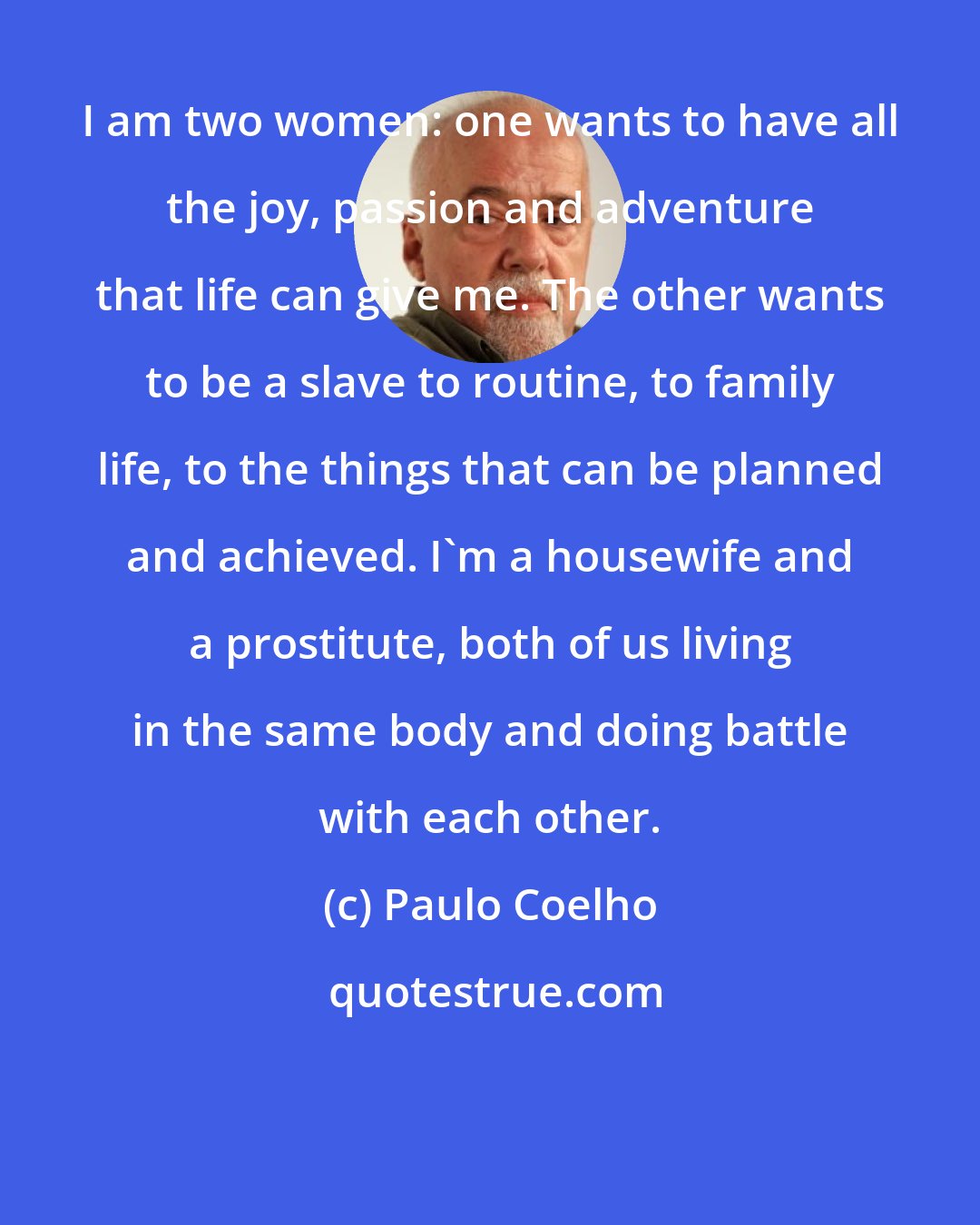 Paulo Coelho: I am two women: one wants to have all the joy, passion and adventure that life can give me. The other wants to be a slave to routine, to family life, to the things that can be planned and achieved. I'm a housewife and a prostitute, both of us living in the same body and doing battle with each other.