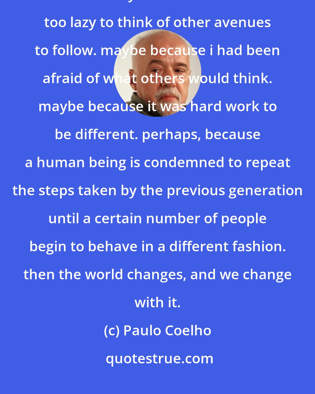 Paulo Coelho: I recalled how much time i had spent fighting for something i didn't even want. maybe because i had been too lazy to think of other avenues to follow. maybe because i had been afraid of what others would think. maybe because it was hard work to be different. perhaps, because a human being is condemned to repeat the steps taken by the previous generation until a certain number of people begin to behave in a different fashion. then the world changes, and we change with it.