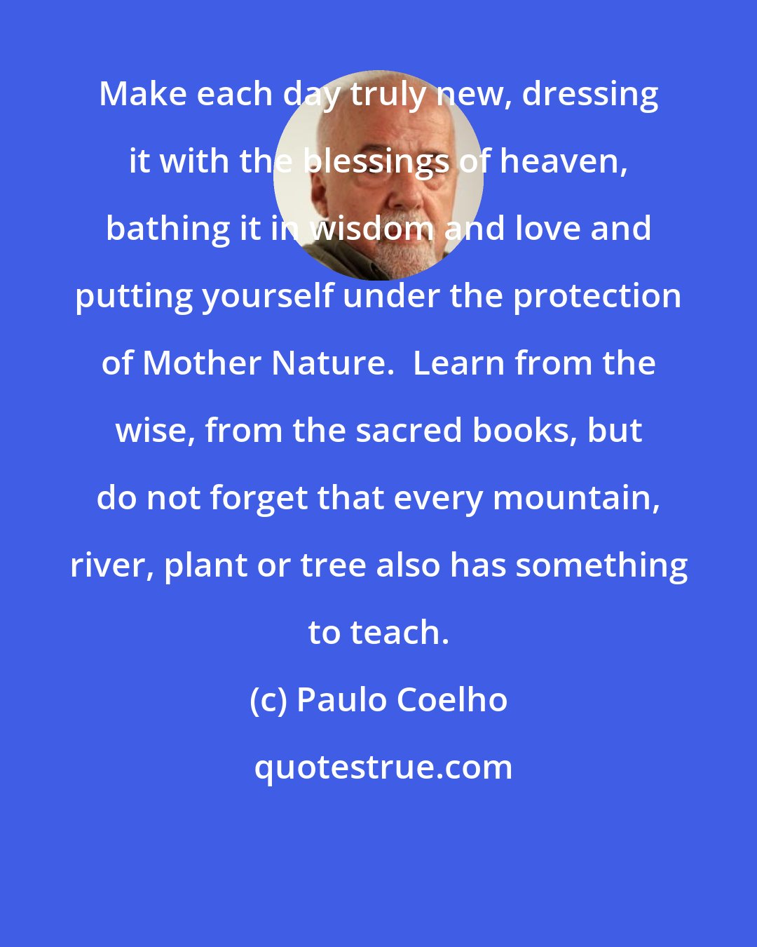 Paulo Coelho: Make each day truly new, dressing it with the blessings of heaven, bathing it in wisdom and love and putting yourself under the protection of Mother Nature.  Learn from the wise, from the sacred books, but do not forget that every mountain, river, plant or tree also has something to teach.