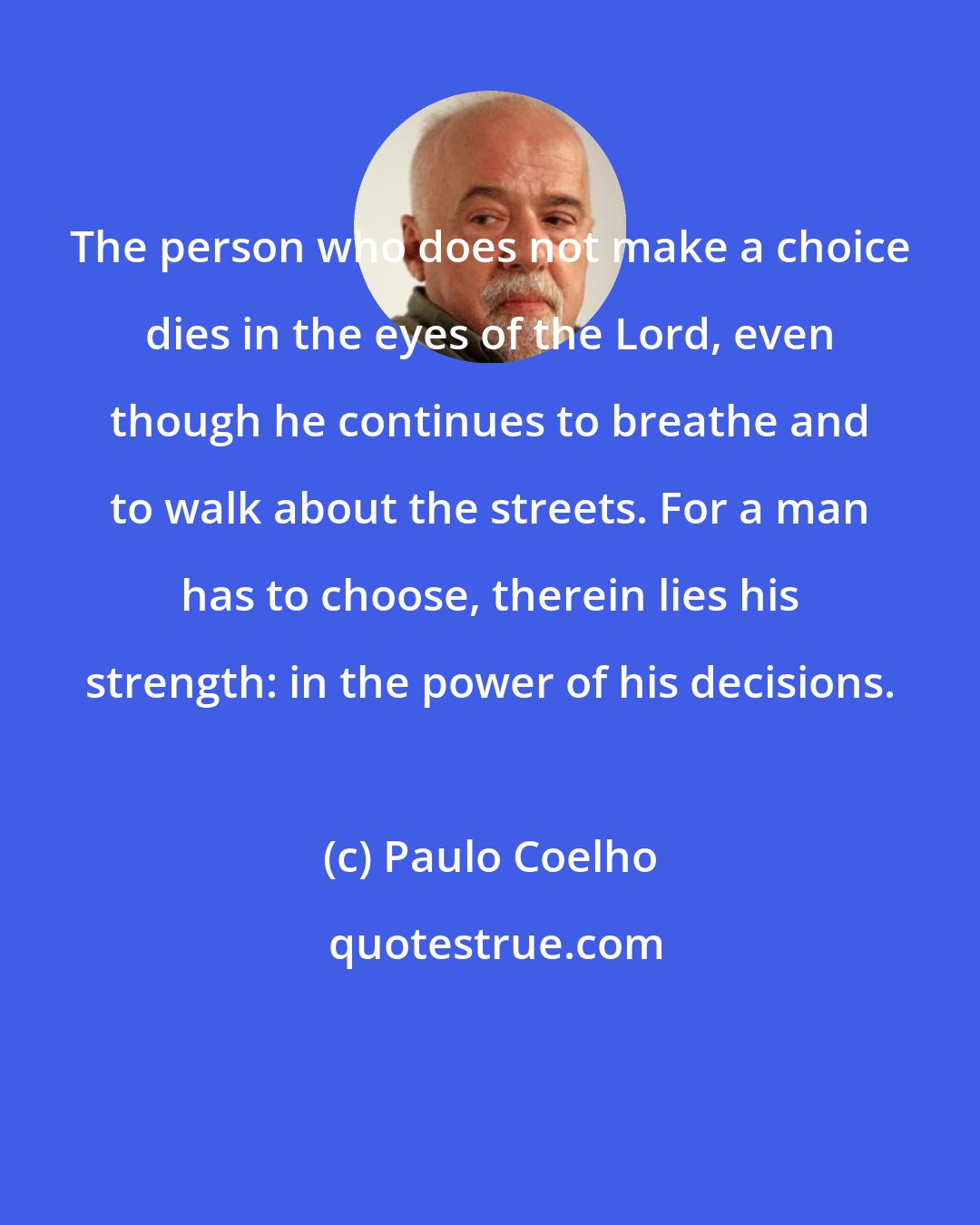 Paulo Coelho: The person who does not make a choice dies in the eyes of the Lord, even though he continues to breathe and to walk about the streets. For a man has to choose, therein lies his strength: in the power of his decisions.