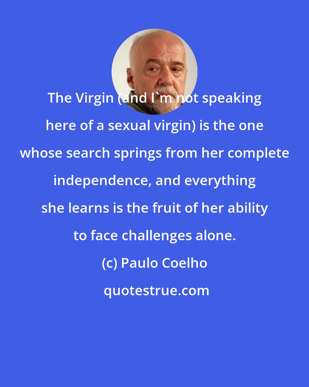 Paulo Coelho: The Virgin (and I'm not speaking here of a sexual virgin) is the one whose search springs from her complete independence, and everything she learns is the fruit of her ability to face challenges alone.