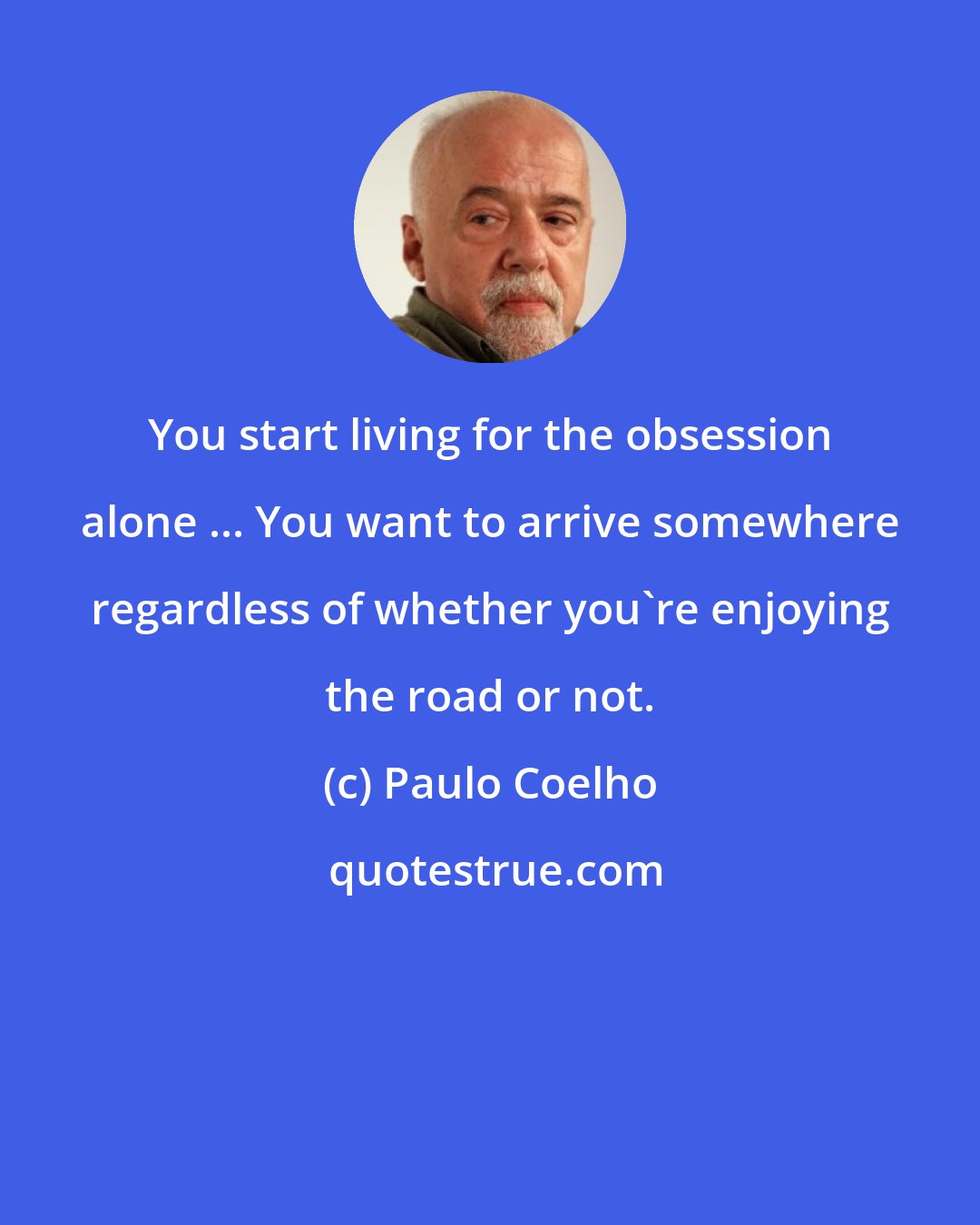 Paulo Coelho: You start living for the obsession alone ... You want to arrive somewhere regardless of whether you're enjoying the road or not.