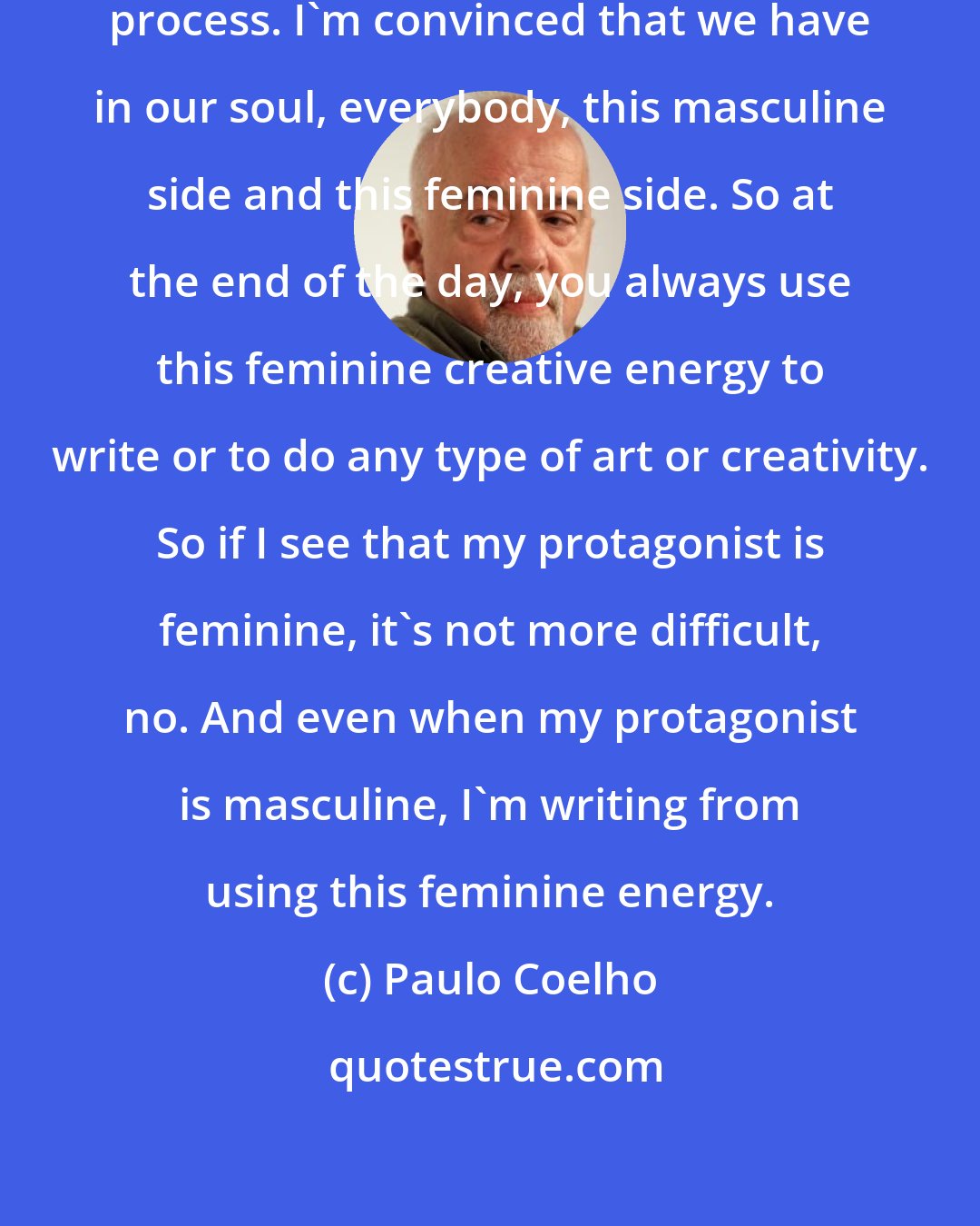 Paulo Coelho: Creativity is basically a feminine process. I'm convinced that we have in our soul, everybody, this masculine side and this feminine side. So at the end of the day, you always use this feminine creative energy to write or to do any type of art or creativity. So if I see that my protagonist is feminine, it's not more difficult, no. And even when my protagonist is masculine, I'm writing from using this feminine energy.