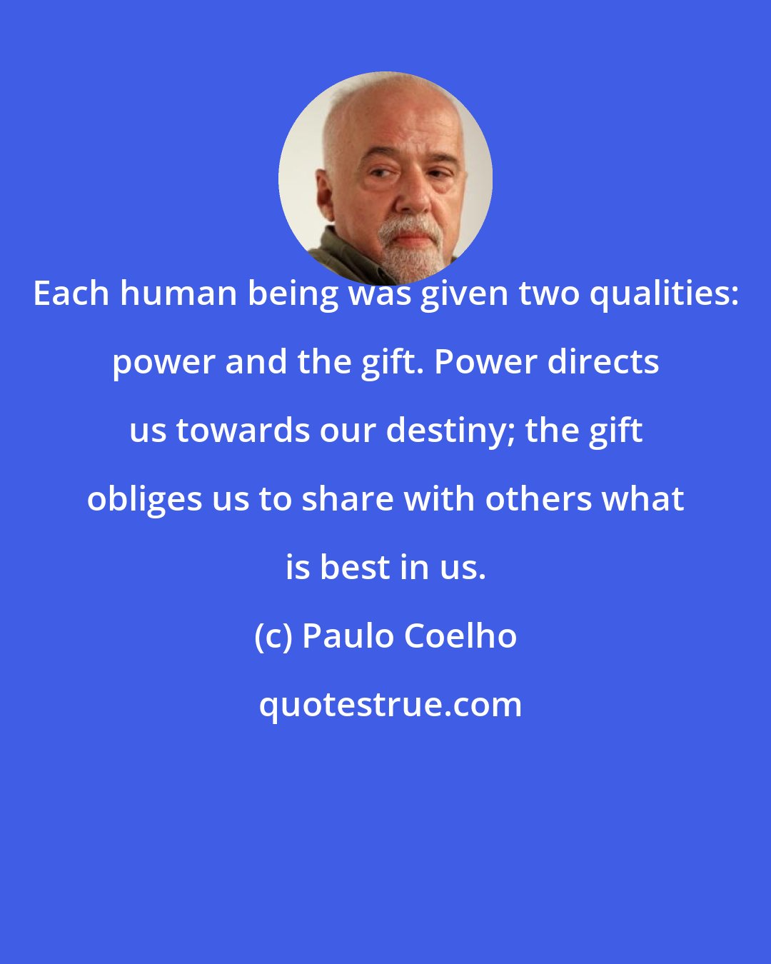 Paulo Coelho: Each human being was given two qualities: power and the gift. Power directs us towards our destiny; the gift obliges us to share with others what is best in us.